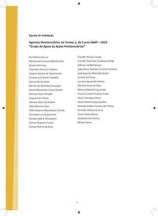 6
Agentes Penitenciários da Turma 1, do Curso GAAP – 2010
“Grupo de Apoio às Ações Penitenciárias”
Acir Pereira da Luz
Alessandra Cristiane Monfrenato
Alvacir Henning
Charlston Ferreira Cordeiro
Clayton Batista do Nascimento
Cristian Luiz Donin Felipetto
Daiana Rocha Santi
Décimo de Almeida Conceição
Deivid Alessandro Inácio Duarte
Eleilson Cezar Pimpão
Ezequiel de Freitas
Fabiano Alves do Rosário
Fábio Marcelo Gbur
Fabio Roberto Malinowski Correia
Fernando Luiz Krzyzaniak
Geraldo José A. Staszyszen
Gilmar Nogueira Farias
Gilmar Pereira da Silva
Glauber Realan Cougo
Ivanete Terezinha Foralosso Simão
Jeferson de Mendonça
João Victor Toshiaki Ferreira Fujimoto
José Augusto Machado Archer
Juliano Del Gobo
Luciano Aparecido Pontes
Marcelo Alves da Silva
Marcos Roberto Figueiredo
Paula Cristiane Dranka Pilato
Paulo Henrique Vieira
Paulo Roberto Jesus Santos
Rodrigo Aristeu Furman de Freitas
Ronaldo Oliveira Guerra
Rone Freitas Nunes
Vanderlei dos Santos
Wilson Vieira
Equipe de Validação
 