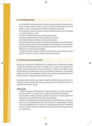 60
5.3.1 Orientações gerais
a) Em portões de acesso (guaritas), manter os portões sempre trancados ou tra-
vados, abrindo somente um de cada vez, nos acessos onde possua mais de um
portão, e após a autorização de entrada da pessoa e/ou do veículo;
b) em portarias, manter as portas sempre fechadas durante o dia e trancadas
ou travadas durante a noite;
c) efetuar a identificação visual da pessoa e/ou veículo;
d) realizar procedimento de revista em pessoas e veículos;
e) reter objetos não permitidos e revistar os autorizados;
f) qualquer material que adentre ou saia da unidade deverá ter autorização es-
crita (nos casos de saída, a autorização deve ser dada pelo diretor da unidade);
g) quando da liberação de presos, mediante alvará de soltura, proceder à con-
ferência minuciosa da documentação;
h) notificar à chefia imediata e Batalhão de Polícia de Guarda qualquer atitude
suspeita, como carro, moto ou pessoas próximos à portaria.
5.3.2 Controle de acesso de pessoas
São diversas as pessoas que adentram na unidade penal. Os documentos legais
e originais admitidos e que devem ser exigidos, um ou outro, e que deverão ficar
retidos na portaria durante a estada da pessoa na unidade, são: Registro Geral,
Carteira Nacional de Habilitação, Carteira de Trabalho, Passaporte e, se advogado,
Carteira da Ordem dos Advogados do Brasil. Para servidores da unidade penal em
serviço, exige-se a apresentação do crachá funcional.
Os procedimentos diversos que cabem ao Agente Penitenciário da portaria de en-
trada da unidade executar, conforme a pessoa que tenha a intenção de adentrar na
unidade, são descritos a seguir.
Observações
a) Todas as pessoas, indistintamente, serão submetidas aos critérios das ações
descritas no item 5.2, quando forem ingressar no estabelecimento penal;
b) as entradas e saídas de pessoas, quantas vezes forem necessárias, devem ser
registradas e os procedimentos de segurança adotados;
c) todo material/objeto retido de pessoas deve ser relacionado em recibo com
duas vias, ser anotado detalhes das características do material/objeto, retendo
uma via e entregando outra à pessoa. Na saída da pessoa, efetuar conferência
do que foi retido mediante confrontamento do recibo, devendo aquela assinar
seu recebimento;
 