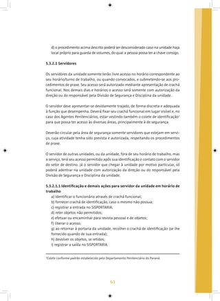 61
d) o procedimento acima descrito poderá ser desconsiderado caso na unidade haja
local próprio para guarda de volumes, do qual a pessoa possa ter a chave consigo.
5.3.2.1 Servidores
Os servidores da unidade somente terão livre acesso no horário correspondente ao
seu horário/turno de trabalho, ou quando convocados, e submetendo-se aos pro-
cedimentos de praxe. Seu acesso será autorizado mediante apresentação de crachá
funcional. Nos demais dias e horários o acesso será somente com autorização da
direção ou do responsável pela Divisão de Segurança e Disciplina da unidade.
O servidor deve apresentar-se devidamente trajado, de forma discreta e adequada
à função que desempenha. Deverá fixar seu crachá funcional em lugar visível e, no
caso dos Agentes Penitenciários, estar vestindo também o colete de identificação3
para que possa ter acesso às diversas áreas, principalmente à de segurança.
Deverão circular pela área de segurança somente servidores que estejam em servi-
ço, cuja atividade tenha sido prevista e autorizada, respeitando os procedimentos
de praxe.
O servidor de outras unidades, ou da unidade, fora de seu horário de trabalho, mas
a serviço, terá seu acesso permitido após sua identificação e contato com o servidor
do setor de destino. Já o servidor que chegar à unidade por motivo particular, só
poderá adentrar na unidade com autorização da direção ou do responsável pela
Divisão de Segurança e Disciplina da unidade.
5.3.2.1.1 Identificação e demais ações para servidor da unidade em horário de
trabalho
a) Identificar o funcionário através de crachá funcional;
b) fornecer crachá de identificação, caso o mesmo não possua;
c) registrar a entrada no SISPORTARIA;
d) reter objetos não permitidos;
e) efetuar ou encaminhar para revista pessoal e de objetos;
f) liberar o acesso;
g) ao retornar à portaria da unidade, recolher o crachá de identificação (se lhe
fornecido quando de sua entrada);
h) devolver os objetos, se retidos;
i) registrar a saída no SISPORTARIA.
3
Colete conforme padrão estabelecido pelo Departamento Penitenciário do Paraná.
 