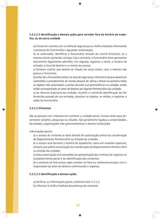 62
5.3.2.1.2 Identificação e demais ações para servidor fora do horário de traba-
lho, ou de outra unidade
a) Entrar em contato com a chefia de segurança ou chefia imediata informando
a presença do funcionário e aguardar autorização;
b) se autorizado, identificar o funcionário através do crachá funcional, se o
mesmo estiver portando consigo. Caso contrário, o funcionário deve apresentar
documento legalmente admitido. Em seguida, registrar o nome, o horário de
entrada, o local de destino e o motivo do acesso;
c) fornecer crachá, que deverá ser fixado em local visível, caso o mesmo não
possua o funcional;
d) antes de o funcionário entrar na área de segurança, informá-lo de que deverá ser
submetido a procedimento de revista pessoal de rotina e deixar na portaria todos
os objetos não autorizados a portar durante sua permanência na unidade, sendo
então acompanhado ao setor de destino por Agente Penitenciário da unidade;
e) ao retornar à portaria da unidade, recolher o crachá de identificação (se lhe
fornecido quando de sua entrada), devolver os objetos, se retidos, e registrar a
saída do funcionário.
5.3.2.2 Visitantes
São as pessoas com interesse em conhecer a unidade penal, muitas vezes para de-
senvolver projetos, pesquisas ou estudos. São geralmente ligadas a universidades,
faculdades, organizações não-governamentais e demais instituições.
Informações gerais:
a) o acesso do visitante se dará através de autorização prévia da coordenação
do Departamento Penitenciário ou direção da unidade;
b) o acesso será durante o horário de expediente, salvo em ocasiões especiais,
sempre com prévia autorização da coordenação do Departamento Penitenciário
ou direção da unidade;
c) toda autorização será precedida da apresentação dos motivos do ingresso no
estabelecimento penal e da identificação dos visitantes;
d) o visitante só terá acesso após contato via fone ou radiocomunicador com o
responsável do setor de destino confirmando o ingresso.
5.3.2.2.1 Identificação e demais ações
a) Verificar as informações gerais conforme item 5.3.2.2;
b) informar à chefia imediata da presença do visitante;
 
