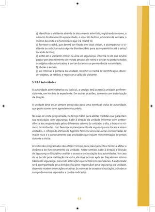 63
c) identificar o visitante através de documento admitido, registrando o nome, o
número do documento apresentado, o local de destino, o horário de entrada, o
motivo da visita e o funcionário que irá recebê-lo;
d) fornecer crachá, que deverá ser fixado em local visível, e acompanhar o vi-
sitante ou solicitar outro Agente Penitenciário para acompanhá-lo até o setor/
local de destino;
e) antes de o visitante entrar na área de segurança, informá-lo de que deverá
passar por procedimento de revista pessoal de rotina e deixar na portaria todos
os objetos não autorizados a portar durante sua permanência na unidade;
f) liberar o acesso;
g) ao retornar à portaria da unidade, recolher o crachá de identificação, devol-
ver objetos, se retidos, e registrar a saída do visitante.
5.3.2.3 Autoridades
A autoridade administrativa ou judicial, a serviço, terá acesso à unidade, preferen-
cialemte, em horário de expediente. Em outras ocasiões, somente com autorização
da direção.
A unidade deve estar sempre preparada para uma eventual visita de autoridade,
que pode ocorrer sem agendamento prévio.
No caso de visita programada, há tempo hábil para adotar medidas que garantam
sua realização com segurança. Cabe à direção da unidade informar com antece-
dência aos responsáveis pelos diferentes setores da unidade, o dia, a hora e o nú-
mero de visitantes. Isso favorece o planejamento da segurança nos locais a serem
visitados, o reforço do efetivo de Agentes Penitenciários nas áreas consideradas de
maior risco e o cancelamento das atividades que exijam movimentação de presos
durante a visita.
A visita não programada não oferece tempo para planejamento e tende a afetar a
dinâmica do funcionamento da unidade. Nesse sentido, cabe à direção e Divisão
de Segurança e Disciplina avaliar o acesso e a circulação das autoridades. No caso
de se decidir pela realização da visita, ela deve ocorrer após ser traçado um roteiro
básico de segurança, prevendo alterações que se fizerem necessárias. A autoridade
será acompanhada pela direção e/ou pelo responsável pela segurança da unidade,
devendo receber orientações relativas às normas de acesso e circulação, atitudes e
comportamentos esperados e contra-indicados.
 
