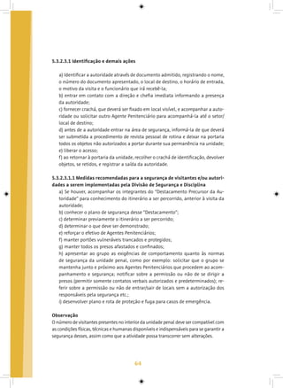 64
5.3.2.3.1 Identificação e demais ações
a) Identificar a autoridade através de documento admitido, registrando o nome,
o número do documento apresentado, o local de destino, o horário de entrada,
o motivo da visita e o funcionário que irá recebê-la;
b) entrar em contato com a direção e chefia imediata informando a presença
da autoridade;
c) fornecer crachá, que deverá ser fixado em local visível, e acompanhar a auto-
ridade ou solicitar outro Agente Penitenciário para acompanhá-la até o setor/
local de destino;
d) antes de a autoridade entrar na área de segurança, informá-la de que deverá
ser submetida a procedimento de revista pessoal de rotina e deixar na portaria
todos os objetos não autorizados a portar durante sua permanência na unidade;
e) liberar o acesso;
f) ao retornar à portaria da unidade, recolher o crachá de identificação, devolver
objetos, se retidos, e registrar a saída da autoridade.
5.3.2.3.1.1 Medidas recomendadas para a segurança de visitantes e/ou autori-
dades a serem implementadas pela Divisão de Segurança e Disciplina
a) Se houver, acompanhar os integrantes do “Destacamento Precursor da Au-
toridade” para conhecimento do itinerário a ser percorrido, anterior à visita da
autoridade;
b) conhecer o plano de segurança desse “Destacamento”;
c) determinar previamente o itinerário a ser percorrido;
d) determinar o que deve ser demonstrado;
e) reforçar o efetivo de Agentes Penitenciários;
f) manter portões vulneráveis trancados e protegidos;
g) manter todos os presos afastados e confinados;
h) apresentar ao grupo as exigências de comportamento quanto às normas
de segurança da unidade penal, como por exemplo: solicitar que o grupo se
mantenha junto e próximo aos Agentes Penitenciários que procedem ao acom-
panhamento e segurança; notificar sobre a permissão ou não de se dirigir a
presos (permitir somente contatos verbais autorizados e predeterminados); re-
ferir sobre a permissão ou não de entrar/sair de locais sem a autorização dos
responsáveis pela segurança etc.;
i) desenvolver plano e rota de proteção e fuga para casos de emergência.
Observação
O número de visitantes presentes no interior da unidade penal deve ser compatível com
as condições físicas, técnicas e humanas disponíveis e indispensáveis para se garantir a
segurança desses, assim como que a atividade possa transcorrer sem alterações.
 
