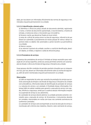 66
dade, por isso devem ser informados oficialmente das normas de segurança e mo-
nitorados enquanto permanecerem na unidade.
5.3.2.5.1 Identificação e demais ações
a) Identificar o oficial de justiça através de documento admitido, registrando
o nome, o número do documento apresentado, o local de destino, o horário de
entrada, o motivo da visita e o funcionário que irá recebê-lo;
b) fornecer crachá, que deverá ser fixado em local visível;
c) antes de o oficial de justiça entrar na área de segurança, informá-lo de que
deverá ser submetido a procedimento de revista pessoal de rotina e deixar na
portaria todos os objetos não autorizados a portar durante sua permanência
na unidade;
d) liberar o acesso;
e) ao retornar à portaria da unidade, recolher o crachá de identificação, devol-
ver objetos, se retidos, e registrar a saída do oficial de justiça.
5.3.2.6 Prestadores de serviços
A presença dos prestadores de serviços é limitada ao tempo necessário para reali-
zação de um serviço específico, sendo seu acesso permitido somente com autoriza-
ção da direção e ciência da Divisão de Segurança e Disciplina da unidade.
Essas pessoas não têm condições de perceber possíveis situações que as coloquem
em risco, por isso, devem ser informadas oficialmente sobre as normas de seguran-
ça, além de serem monitoradas enquanto permanecerem na unidade.
Observações
a) Cabe ao responsável do setor que necessita da prestação de serviços que so-
licite autorização da direção e da Divisão de Segurança e Disciplina da unidade
com antecedência, informando dados de identificação do prestador de serviços
e a natureza do serviço a ser prestado. A finalidade dessas informações é ter
tempo hábil em adotar medidas para garantir a execução do serviço com rapi-
dez, eficiência e segurança, sendo que a ausência dessas informações ensejará
na suspensão do serviço ou seu adiamento;
b) o prestador de serviços deverá adentrar na unidade portando somente o ne-
cessário para a execução do serviço. As ferramentas e instrumentos deverão
ser contados, relacionados em recibo com duas vias contendo assinaturas do
conferente e prestador;
c) o prestador de serviços será acompanhado ao local da execução do serviço e
monitorado até o término dos trabalhos. Deverá o setor solicitante do serviço,
 