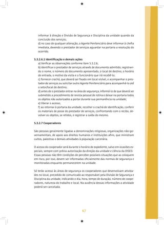 67
informar à direção e Divisão de Segurança e Disciplina da unidade quando da
conclusão dos serviços;
d) no caso de qualquer alteração, o Agente Penitenciário deve informar à chefia
imediata, devendo o prestador de serviços aguardar na portaria a resolução do
ocorrido.
5.3.2.6.1 Identificação e demais ações
a) Verificar as observações conforme item 5.3.2.6;
b) identificar o prestador de serviços através de documento admitido, registran-
do o nome, o número do documento apresentado, o local de destino, o horário
de entrada, o motivo da visita e o funcionário que irá recebê-lo;
c) fornecer crachá, que deverá ser fixado em local visível, e acompanhar o pres-
tador de serviços ou solicitar outro Agente Penitenciário para acompanhá-lo até
o setor/local de destino;
d) antes de o prestador entrar na área de segurança, informá-lo de que deverá ser
submetido a procedimento de revista pessoal de rotina e deixar na portaria todos
os objetos não autorizados a portar durante sua permanência na unidade;
e) liberar o acesso;
f) ao retornar à portaria da unidade, recolher o crachá de identificação, conferir
os materiais de posse do prestador de serviços, confrontando com o recibo, de-
volver os objetos, se retidos, e registrar a saída do mesmo.
5.3.2.7 Cooperadores
São pessoas geralmente ligadas a denominações religiosas, organizações não-go-
vernamentais, de apoio aos direitos humanos e instituições afins, que ministram
cultos, palestras e demais atividades à população carcerária.
O acesso do cooperador será durante o horário de expediente, salvo em ocasiões es-
peciais, sempre com prévia autorização da direção da unidade e ciência da DISED.
Essas pessoas não têm condições de perceber possíveis situações que as coloquem
em risco, por isso, devem ser informadas oficialmente das normas de segurança e
monitoradas enquanto permanecerem na unidade.
Só terão acesso às áreas de segurança os cooperadores que desenvolvam ativida-
des no local, precedido de comunicado ao responsável pela Divisão de Segurança e
Disciplina da unidade, indicando o dia, hora, tempo de duração, número de coope-
radores, natureza do trabalho e local. Na ausência dessas informações a atividade
poderá ser cancelada.
 