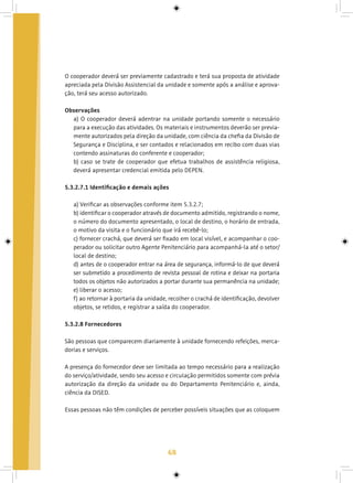68
O cooperador deverá ser previamente cadastrado e terá sua proposta de atividade
apreciada pela Divisão Assistencial da unidade e somente após a análise e aprova-
ção, terá seu acesso autorizado.
Observações
a) O cooperador deverá adentrar na unidade portando somente o necessário
para a execução das atividades. Os materiais e instrumentos deverão ser previa-
mente autorizados pela direção da unidade, com ciência da chefia da Divisão de
Segurança e Disciplina, e ser contados e relacionados em recibo com duas vias
contendo assinaturas do conferente e cooperador;
b) caso se trate de cooperador que efetua trabalhos de assistência religiosa,
deverá apresentar credencial emitida pelo DEPEN.
5.3.2.7.1 Identificação e demais ações
a) Verificar as observações conforme item 5.3.2.7;
b) identificar o cooperador através de documento admitido, registrando o nome,
o número do documento apresentado, o local de destino, o horário de entrada,
o motivo da visita e o funcionário que irá recebê-lo;
c) fornecer crachá, que deverá ser fixado em local visível, e acompanhar o coo-
perador ou solicitar outro Agente Penitenciário para acompanhá-la até o setor/
local de destino;
d) antes de o cooperador entrar na área de segurança, informá-lo de que deverá
ser submetido a procedimento de revista pessoal de rotina e deixar na portaria
todos os objetos não autorizados a portar durante sua permanência na unidade;
e) liberar o acesso;
f) ao retornar à portaria da unidade, recolher o crachá de identificação, devolver
objetos, se retidos, e registrar a saída do cooperador.
5.3.2.8 Fornecedores
São pessoas que comparecem diariamente à unidade fornecendo refeições, merca-
dorias e serviços.
A presença do fornecedor deve ser limitada ao tempo necessário para a realização
do serviço/atividade, sendo seu acesso e circulação permitidos somente com prévia
autorização da direção da unidade ou do Departamento Penitenciário e, ainda,
ciência da DISED.
Essas pessoas não têm condições de perceber possíveis situações que as coloquem
 
