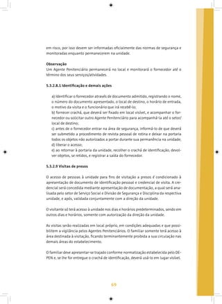 69
em risco, por isso devem ser informadas oficialmente das normas de segurança e
monitoradas enquanto permanecerem na unidade.
Observação
Um Agente Penitenciário permanecerá no local e monitorará o fornecedor até o
término dos seus serviços/atividades.
5.3.2.8.1 Identificação e demais ações
a) Identificar o fornecedor através de documento admitido, registrando o nome,
o número do documento apresentado, o local de destino, o horário de entrada,
o motivo da visita e o funcionário que irá recebê-lo;
b) fornecer crachá, que deverá ser fixado em local visível, e acompanhar o for-
necedor ou solicitar outro Agente Penitenciário para acompanhá-la até o setor/
local de destino;
c) antes de o fornecedor entrar na área de segurança, informá-lo de que deverá
ser submetido a procedimento de revista pessoal de rotina e deixar na portaria
todos os objetos não autorizados a portar durante sua permanência na unidade;
d) liberar o acesso;
e) ao retornar à portaria da unidade, recolher o crachá de identificação, devol-
ver objetos, se retidos, e registrar a saída do fornecedor.
5.3.2.9 Visitas de presos
O acesso de pessoas à unidade para fins de visitação a presos é condicionado à
apresentação de documento de identificação pessoal e credencial de visita. A cre-
dencial será concedida mediante apresentação de documentação, a qual será ana-
lisada pelo setor de Serviço Social e Divisão de Segurança e Disciplina da respectiva
unidade, e após, validada conjuntamente com a direção da unidade.
O visitante só terá acesso à unidade nos dias e horários predeterminados, sendo em
outros dias e horários, somente com autorização da direção da unidade.
As visitas serão realizadas em local próprio, em condições adequadas e que possi-
bilitem a vigilância pelos Agentes Penitenciários. O familiar somente terá acesso à
área destinada à visitação, ficando terminantemente proibida a sua circulação nas
demais áreas do estabelecimento.
O familiar deve apresentar-se trajado conforme normatização estabelecida pelo DE-
PEN e, se lhe for entregue o crachá de identificação, deverá usá-lo em lugar visível.
 