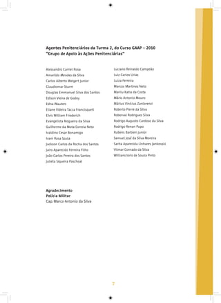 7
Agentes Penitenciários da Turma 2, do Curso GAAP – 2010
“Grupo de Apoio às Ações Penitenciárias”
Alessandro Carriel Rosa
Amarildo Mendes da Silva
Carlos Alberto Weigert Junior
Claudiomar Sturm
Douglas Emmanuel Silva dos Santos
Edison Vieira de Godoy
Edna Wauters
Eliane Videira Tacca Francisqueti
Elvis William Friederich
Evangelista Nogueira da Silva
Guilherme da Mota Correia Neto
Ivaldino Cesar Bonamigo
Ivani Rosa Szuta
Jackson Carlos da Rocha dos Santos
Jairo Aparecido Ferreira Filho
João Carlos Pereira dos Santos
Julieta Siqueira Paschoal
Luciano Reinaldo Campeão
Luiz Carlos Urias
Luiza Ferreira
Marcos Martines Neto
Marilu Katia da Costa
Mário Antonio Mouro
Márlus Vinícius Zanlorenzi
Roberto Pierre da Silva
Roberval Rodrigues Silva
Rodrigo Augusto Cardoso da Silva
Rodrigo Renan Pupo
Rubens Barbieri Junior
Samuel José da Silva Moreira                 
Sarita Aparecida Linhares Jankovski 
Vilmar Conrado da Silva
Willians Ioris de Souza Pinto
Agradecimento
Polícia Militar
Cap. Marco Antonio da Silva
 