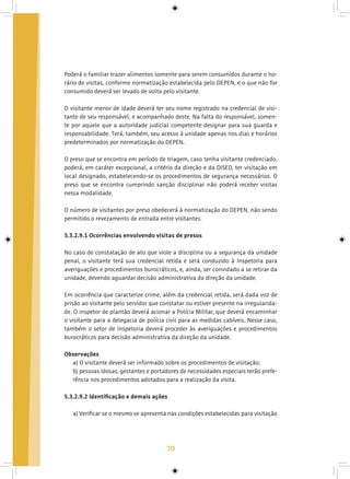 70
Poderá o familiar trazer alimentos somente para serem consumidos durante o ho-
rário de visitas, conforme normatização estabelecida pelo DEPEN, e o que não for
consumido deverá ser levado de volta pelo visitante.
O visitante menor de idade deverá ter seu nome registrado na credencial de visi-
tante de seu responsável, e acompanhado deste. Na falta do responsável, somen-
te por aquele que a autoridade judicial competente designar para sua guarda e
responsabilidade. Terá, também, seu acesso à unidade apenas nos dias e horários
predeterminados por normatização do DEPEN.
O preso que se encontra em período de triagem, caso tenha visitante credenciado,
poderá, em caráter excepcional, a critério da direção e da DISED, ter visitação em
local designado, estabelecendo-se os procedimentos de segurança necessários. O
preso que se encontra cumprindo sanção disciplinar não poderá receber visitas
nessa modalidade.
O número de visitantes por preso obedecerá à normatização do DEPEN, não sendo
permitido o revezamento de entrada entre visitantes.
5.3.2.9.1 Ocorrências envolvendo visitas de presos
No caso de constatação de ato que viole a disciplina ou a segurança da unidade
penal, o visitante terá sua credencial retida e será conduzido à Inspetoria para
averiguações e procedimentos burocráticos, e, ainda, ser convidado a se retirar da
unidade, devendo aguardar decisão administrativa da direção da unidade.
Em ocorrência que caracterize crime, além da credencial retida, será dada voz de
prisão ao visitante pelo servidor que constatar ou estiver presente na irregularida-
de. O inspetor de plantão deverá acionar a Polícia Militar, que deverá encaminhar
o visitante para a delegacia de polícia civil para as medidas cabíveis. Nesse caso,
também o setor de Inspetoria deverá proceder às averiguações e procedimentos
burocráticos para decisão administrativa da direção da unidade.
Observações
a) O visitante deverá ser informado sobre os procedimentos de visitação;
b) pessoas idosas, gestantes e portadores de necessidades especiais terão prefe-
rência nos procedimentos adotados para a realização da visita.
5.3.2.9.2 Identificação e demais ações
a) Verificar se o mesmo se apresenta nas condições estabelecidas para visitação
 
