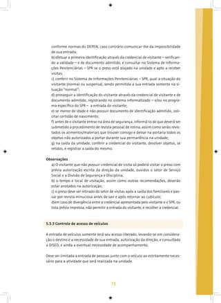71
conforme normas do DEPEN, caso contrário comunicar-lhe da impossibilidade
de sua entrada;
b) efetuar a primeira identificação através da credencial de visitante – verifican-
do a validade – e de documento admitido, e consultar no Sistema de Informa-
ções Penitenciárias – SPR se o preso está alojado na unidade e apto a receber
visitas;
c) conferir no Sistema de Informações Penitenciárias – SPR, qual a situação do
visitante (normal ou suspensa), sendo permitida a sua entrada somente na si-
tuação “normal”;
d) prosseguir a identificação do visitante através da credencial de visitante e de
documento admitido, registrando no sistema informatizado – e/ou no progra-
ma específico do SPR – a entrada do visitante;
e) se menor de idade e não possuir documento de identificação admitido, soli-
citar certidão de nascimento;
f) antes de o visitante entrar na área de segurança, informá-lo de que deverá ser
submetido a procedimento de revista pessoal de rotina, assim como serão revis-
tados os alimentos/materiais que trouxer consigo e deixar na portaria todos os
objetos não autorizados a portar durante sua permanência na unidade;
g) na saída da unidade, conferir a credencial do visitante, devolver objetos, se
retidos, e registrar a saída do mesmo.
Observações
a) O visitante que não possuir credencial de visita só poderá visitar o preso com
prévia autorização escrita da direção da unidade, ouvidos o setor de Serviço
Social e a Divisão de Segurança e Disciplina;
b) o tempo e local de visitação, assim como outras recomendações, deverão
estar anotados na autorização;
c) o preso deve ser retirado do setor de visitas após a saída dos familiares e pas-
sar por revista minuciosa antes de sair e após retornar ao cubículo;
d)em caso de divergência entre a credencial apresentada pelo visitante e o SPR, ou
lista prévia impressa, não permitir a entrada do visitante, e recolher a credencial.
5.3.3 Controle de acesso de veículos
A entrada de veículos somente terá seu acesso liberado, levando-se em considera-
ção o destino e a necessidade de sua entrada, autorização da direção, e consultado
a DISED, e ainda a eventual necessidade de acompanhamento.
Deve ser limitada a entrada de pessoas junto com o veículo ao estritamente neces-
sário para a atividade que será realizada na unidade.
 