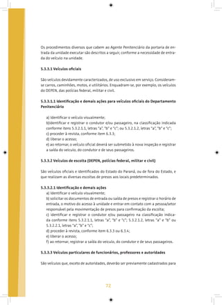 72
Os procedimentos diversos que cabem ao Agente Penitenciário da portaria de en-
trada da unidade executar são descritos a seguir, conforme a necessidade de entra-
da do veículo na unidade.
5.3.3.1 Veículos oficiais
São veículos devidamente caracterizados, de uso exclusivo em serviço. Consideram-
se carros, caminhões, motos, e utilitários. Enquadram-se, por exemplo, os veículos
do DEPEN, das polícias federal, militar e civil.
5.3.3.1.1 Identificação e demais ações para veículos oficiais do Departamento
Penitenciário
a) Identificar o veículo visualmente;
b)identificar e registrar o condutor e/ou passageiro, na classificação indicada
conforme itens 5.3.2.1.1, letras “a”, “b” e “c”; ou 5.3.2.1.2, letras “a”, “b” e “c”;
c) proceder à revista, conforme item 6.3.3;
d) liberar o acesso;
e) ao retornar, o veículo oficial deverá ser submetido à nova inspeção e registrar
a saída do veiculo, do condutor e de seus passageiros.
5.3.3.2 Veículos de escolta (DEPEN, polícias federal, militar e civil)
São veículos oficiais e identificados do Estado do Paraná, ou de fora do Estado, e
que realizam as diversas escoltas de presos aos locais predeterminados.
5.3.3.2.1 Identificação e demais ações
a) Identificar o veículo visualmente;
b) solicitar os documentos de entrada ou saída de presos e registrar o horário de
entrada, o motivo do acesso à unidade e entrar em contato com a pessoa/setor
responsável pela movimentação de presos para confirmação da escolta;
c) identificar e registrar o condutor e/ou passageiro na classificação indica-
da conforme itens 5.3.2.1.1, letras “a”, “b” e “c”; 5.3.2.1.2, letras “a” e “b” ou
5.3.2.2.1, letras “a”, “b” e “c”;
d) proceder à revista, conforme item 6.3.3 ou 6.3.4;
e) liberar o acesso;
f) ao retornar, registrar a saída do veiculo, do condutor e de seus passageiros.
5.3.3.3 Veículos particulares de funcionários, professores e autoridades
São veículos que, exceto de autoridades, deverão ser previamente cadastrados para
 