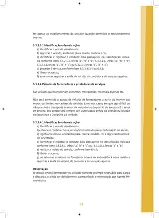 73
ter acesso ao estacionamento da unidade, quando permitido o estacionamento
interno.
5.3.3.3.1 Identificação e demais ações
a) Identificar o veículo visualmente;
b) registrar o veículo, anotando placa, marca, modelo e cor;
c) identificar e registrar o condutor e/ou passageiro, na classificação indica-
da conforme itens 5.3.2.1.1, letras “a”, “b” e “c”; 5.3.2.1.2, letras “a”, “b” e “c”;
5.3.2.2.1, letras “a”, “b” e “c”; ou 5.3.2.3.1 letras “a”, “b” e “c”;
d) proceder à revista, conforme item 6.3.3, 6.3.4 ou 6.3.5;
e) liberar o acesso;
f) ao retornar, registrar a saída do veiculo, do condutor e de seus passageiros.
5.3.3.4 Veículos de fornecedores e prestadores de serviços
São veículos que transportam alimentos, mercadorias, materiais diversos etc.
Não será permitido o acesso de veículos de fornecedores a partir do interior dos
muros ou limites marcadores da unidade, salvo nos casos em que seja difícil ou
não possível o transporte manual de mercadorias do portão de acesso até o setor
de destino. Seu acesso será sempre com autorização prévia da direção ou Divisão
de Segurança e Disciplina da unidade.
5.3.3.4.1 Identificação e demais ações
a) Identificar o veículo visualmente;
b)entrar em contato com a pessoa/setor indicada para confirmação do acesso;
c) registrar o veículo, anotando placa, marca, modelo, cor e registrando o horá-
rio de entrada;
d) identificar e registrar o condutor e/ou passageiro na classificação indicada
conforme itens 5.3.2.6.1, letras “a”, “b” e “c”; ou 5.3.2.8.1, letras “a” e “b”;
e) realizar a revista do veículo, conforme item 6.4.4;
f) liberar o acesso;
g) ao retornar, o veículo do fornecedor deverá ser submetido à nova revista e
registrar a saída do veiculo, do condutor e de seus passageiros.
Observação
O veículo deverá permanecer na unidade somente o tempo necessário para carga
e descarga, e ainda ser devidamente acompanhado e monitorado por Agente Pe-
nitenciário.
 