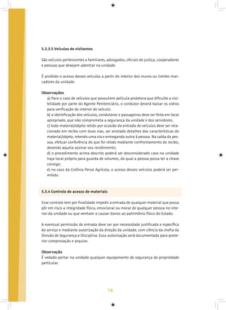 74
5.3.3.5 Veículos de visitantes
São veículos pertencentes a familiares, advogados, oficiais de justiça, cooperadores
e pessoas que desejam adentrar na unidade.
É proibido o acesso desses veículos a partir do interior dos muros ou limites mar-
cadores da unidade.
Observações
a) Para o caso de veículos que possuírem película protetora que dificulte a visi-
bilidade por parte do Agente Penitenciário, o condutor deverá baixar os vidros
para verificação do interior do veículo;
b) a identificação dos veículos, condutores e passageiros deve ser feita em local
apropriado, que não comprometa a segurança da unidade e dos servidores;
c) todo material/objeto retido por ocasião da entrada de veículos deve ser rela-
cionado em recibo com duas vias, ser anotado detalhes das características do
material/objeto, retendo uma via e entregando outra à pessoa. Na saída da pes-
soa, efetuar conferência do que foi retido mediante confrontamento do recibo,
devendo aquela assinar seu recebimento;
d) o procedimento acima descrito poderá ser desconsiderado caso na unidade
haja local próprio para guarda de volumes, do qual a pessoa possa ter a chave
consigo;
e) no caso da Colônia Penal Agrícola, o acesso desses veículos poderá ser per-
mitido.
5.3.4 Controle de acesso de materiais
Esse controle tem por finalidade impedir a entrada de qualquer material que possa
pôr em risco a integridade física, emocional ou moral de qualquer pessoa no inte-
rior da unidade ou que venham a causar danos ao patrimônio físico do Estado.
A eventual permissão de entrada deve ser por necessidade justificada e específica
do serviço e mediante autorização da direção da unidade, com ciência da chefia da
Divisão de Segurança e Disciplina. Essa autorização será documentada para poste-
rior comprovação e arquivo.
Observação
É vedado portar na unidade qualquer equipamento de segurança de propriedade
particular.
 