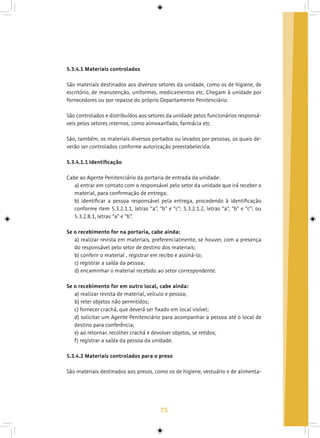 75
5.3.4.1 Materiais controlados
São materiais destinados aos diversos setores da unidade, como os de higiene, de
escritório, de manutenção, uniformes, medicamentos etc. Chegam à unidade por
fornecedores ou por repasse do próprio Departamento Penitenciário.
São controlados e distribuídos aos setores da unidade pelos funcionários responsá-
veis pelos setores internos, como almoxarifado, farmácia etc.
São, também, os materiais diversos portados ou levados por pessoas, os quais de-
verão ser controlados conforme autorização preestabelecida.
5.3.4.1.1 Identificação
Cabe ao Agente Penitenciário da portaria de entrada da unidade:
a) entrar em contato com o responsável pelo setor da unidade que irá receber o
material, para confirmação de entrega;
b) identificar a pessoa responsável pela entrega, procedendo à identificação
conforme item 5.3.2.1.1, letras “a”, “b” e “c”; 5.3.2.1.2, letras “a”, “b” e “c”; ou
5.3.2.8.1, letras “a” e “b”.
Se o recebimento for na portaria, cabe ainda:
a) realizar revista em materiais, preferencialmente, se houver, com a presença
do responsável pelo setor de destino dos materiais;
b) conferir o material , registrar em recibo e assiná-lo;
c) registrar a saída da pessoa;
d) encaminhar o material recebido ao setor correspondente.
Se o recebimento for em outro local, cabe ainda:
a) realizar revista de material, veículo e pessoa;
b) reter objetos não permitidos;
c) fornecer crachá, que deverá ser fixado em local visível;
d) solicitar um Agente Penitenciário para acompanhar a pessoa até o local de
destino para conferência;
e) ao retornar, recolher crachá e devolver objetos, se retidos;
f) registrar a saída da pessoa da unidade.
5.3.4.2 Materiais controlados para o preso
São materiais destinados aos presos, como os de higiene, vestuário e de alimenta-
 