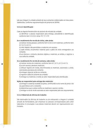 76
ção que chegam à unidade através de seus visitantes credenciados em dias prees-
tabelecidos, conforme regulamentação de portaria do DEPEN.
5.3.4.2.1 Identificação
Cabe ao Agente Penitenciário da portaria de entrada da unidade:
a) identificar a pessoa responsável pela entrega, procedendo à identificação
conforme item 5.3.2.9.2, letras “b”, “c” e “d”.
Se o recebimento for em dia de visita, cabe ainda:
a) realizar revista pessoal, conforme item 6.3.6.1 e em materiais, conforme item
6.7, 6.7.1 e 6.7.2;
b) reter objetos não permitidos e materiais em excesso;
c) após revista, encaminhar material para o pátio de visita entregando-o ao
visitante;
d) ao retornar o visitante, devolver objetos e materiais, se retidos, e registrar a
sua saída da unidade.
Se o recebimento for em dia de semana, cabe ainda:
a) realizar revista em materiais, conforme item 6.7, 6.7.1, 6.7.2 e 6.7.3;
b) se em excesso, devolver materiais;
c) efetuar registro em recibo, discriminando os materiais, assinando e, ainda,
solicitando assinatura do visitante;
d) entregar cópia do recibo ao visitante;
e) registrar saída do visitante da unidade;
f) entregar os materiais e recibo ao setor responsável pela distribuição.
Ações ao responsável pela entrega dos materiais:
a) entregar o material recebido ao preso, certificando-se do nome do preso e de
seu parentesco com o visitante;
b) determinar que o preso confira os materiais e assine o recibo;
c) entregar a via do recibo assinada ao setor responsável pelo seu arquivamento.
5.3.4.3 Materiais de oficinas de trabalho
São destinados às oficinas de trabalho ou de artesanato e chegam à unidade
através de fornecedores, por empresas ou pessoas corresponsáveis pelo setor
laborativo. A circulação e uso desses materiais devem ser rigorosamente con-
trolados.
 
