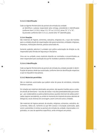 77
5.3.4.3.1 Identificação
Cabe ao Agente Penitenciário da portaria de entrada da unidade:
a) identificar a pessoa responsável pela entrega, procedendo à identificação
conforme item 5.3.2.8.1, letras “a” e “b” ou 5.3.2.9.2, letras “b”, “c” e “d”;
b) proceder conforme item 5.3.4.1.1, exceto letra “b” (identificação).
5.3.4.4 Doações
São materiais de higiene, alimentos, vestuário, religiosos etc., e que são trazidos
para a unidade através de organizações não-governamentais, entidades religiosas,
empresas, instituições diversas, pessoa autorizada etc.
Somente poderão adentrar à unidade com prévia autorização da direção ou do
responsável pela Divisão de Segurança e Disciplina.
Uma vez na unidade, esses materiais deverão ser revistados e encaminhados ao
setor responsável para avaliação do que foi recebido e posterior distribuição.
5.3.4.4.1 Identificação
Cabe ao Agente Penitenciário da portaria de entrada da unidade proceder à identi-
ficação da pessoa, desde que autorizada, conforme item de identificação respectivo
a que se enquadrar essa pessoa.
5.3.4.5 Materiais permitidos
São os materiais autorizados que podem estar de posse de servidores, visitantes
diversos e presos.
Em relação aos materiais destinados aos presos, são aqueles trazidos para a unida-
de através de familiares – nos dias de visitas e nos dias preestabelecidos para entre-
ga –, por colaboradores ou pelos próprios presos, quando retornam de saídas autori-
zadas (regime semiaberto), ou ainda no momento do implante de preso advindo de
delegacias, locais diversos de carceragem, assim como de outras unidades.
São materiais de higiene pessoal, de estudos, religiosos, alimentos, vestuário, do-
cumentos, rádios etc. Somente os que têm acesso e circulação autorizada, após
serem submetidos à revista na portaria de entrada da unidade, relacionados e re-
gistrados, no caso de aparelhos específicos, serão entregues aos presos.
 