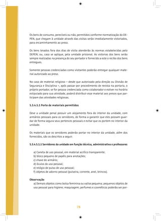 78
Os bens de consumo, perecíveis ou não, permitidos conforme normatização do DE-
PEN, que chegam à unidade através das visitas serão imediatamente vistoriados,
para encaminhamento ao preso.
Os bens levados fora dos dias de visita atenderão às normas estabelecidas pelo
DEPEN, ou, caso se aplique, pela unidade prisional. As vistorias dos bens serão
sempre realizadas na presença do seu portador e fornecido a este o recibo dos bens
entregues.
Somente pessoas credenciadas como visitantes poderão entregar qualquer mate-
rial autorizado ao preso.
No caso de material religioso – desde que autorizado pela direção ou Divisão de
Segurança e Disciplina –, após passar por procedimento de revista na portaria, o
próprio portador, se for pessoa credenciada como colaborador e estiver no horário
estipulado para sua atividade, poderá distribuir esse material aos presos que par-
ticipam das atividades religiosas.
5.3.4.5.1 Porte de materiais permitidos
Deve a unidade penal possuir um alojamento fora do interior da unidade, com
armários pessoais para os servidores, de forma a garantir que eles possam guar-
dar de forma segura seus pertences pessoais e evitar que os portem no interior da
unidade.
Os materiais que os servidores poderão portar no interior da unidade, além dos
fornecidos, são os descritos a seguir.
5.3.4.5.1.1 Servidores da unidade em função técnica, administrativa e professores
a) Caneta de uso pessoal, em material acrílico transparente;
b) bloco pequeno de papéis para anotações;
c) chave do armário;
d) óculos de uso pessoal;
e) relógio de pulso de uso pessoal;
f) objetos de adorno pessoal (pulseira, corrente, anel, brincos).
Observação
a) Demais objetos como bolsa feminina ou valise pequena; pequenos objetos de
uso pessoal para higiene; maquiagem; perfumes e cosméticos poderão ser por-
 