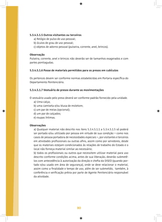 80
5.3.4.5.1.5 Outros visitantes ou terceiros
a) Relógio de pulso de uso pessoal;
b) óculos de grau de uso pessoal;
c) objetos de adorno pessoal (pulseira, corrente, anel, brincos).
Observação
Pulseira, corrente, anel e brincos não deverão ser de tamanhos exagerados e com
partes pontiagudas.
5.3.4.5.1.6 Posse de materiais permitidos para os presos em cubículos
Os pertences devem ser conforme normas estabelecidas em Portaria específica do
Departamento Penitenciário.
5.3.4.5.1.7 Vestuário de presos durante as movimentações
O vestuário usado pelo preso deverá ser conforme padrão fornecido pela unidade.
a) Uma calça;
b) uma camiseta e/ou blusa de moletom;
c) um par de meias (opcional);
d) um par de calçados;
e) roupas íntimas.
Observações
a) Qualquer material não descrito nos itens 5.3.4.5.1.1 a 5.3.4.5.1.5 só poderá
ser portado e/ou utilizado por pessoa em virtude de sua condição – como nos
casos de pessoa portadora de necessidades especiais –, por visitantes e terceiros
em atividades profissionais ou outras afins, assim como por servidores, desde
que os materiais estejam condicionados às relações de trabalho do Estado e o
local não forneça material similar ao necessário;
b) todos os profissionais ou outros que necessitem utilizar material para uso
descrito conforme condições acima, antes de sua liberação, deverão submetê-
los com antecedência à autorização da direção e chefia da DISED (quando por-
tado e/ou usado em área de segurança), onde se deve relacionar o material,
assim como a finalidade e tempo de uso, além de ser submetido, também, à
conferência e verificação prévia por parte de Agente Penitenciário responsável
da atividade.
 