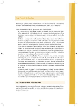 81
É o local por onde os presos dão entrada na unidade, são removidos e transferidos
ou ainda, postos em liberdade, quando beneficiados com o alvará de soltura.
Sobre as movimentações de preso nesse setor, são princípios:
a) o preso somente poderá dar entrada na unidade com documentação espe-
cífica (Mandado de Intimação da Vara de Execução Penal competente e ofício
da origem, quando de outras unidades penais), e ainda com ciência da direção
e DISED;
b) liberar o preso para liberdade (exceto condicional, que será mediante Manda-
do de Intimação) somente com alvará de soltura do Juízo competente e carimbo
de autorização da Vara de Execução Penal, obedecendo, ainda, o disposto na
Resolução Nº 108 de 06 de abril de 2010, do Conselho Nacional de Justiça;
c) nas demais movimentações – liberdade condicional, benefício de saída tem-
porária no regime semiaberto, transferências, apresentações em juízo e enca-
minhamentos diversos –, liberar o preso somente mediante Mandado de Inti-
mação da Vara de Execução Penal competente, portaria específica e ofício (um
ou outro, ou um e outro), conforme a movimentação;
d) saída para o Complexo Médico-Penal, ou local para atendimento médico ou
odontológico, deverá ser mediante mandado de intimação da Vara de Execu-
ção Penal competente, ofício da direção da unidade (Divisão de Segurança e
Disciplina, se ausente diretor ou vice-diretor; ou ainda setor de Inspetoria, se
ausente além de diretor ou vice-diretor, o chefe ou subchefe se segurança), e se
se tratar de encaminhamento através do setor de Enfermaria, guia específica
desse setor;
e) os pertences de preso que é transferido para outra unidade penal deverão ser
levados sob responsabilidade do motorista da escolta e mediante recibo da por-
taria de escoltas, devendo, no destino, entregar os pertences com assinatura do
responsável pelo recebimento na via retida do recibo e posterior entrega desta
ao setor de arquivamento competente da unidade de saída do preso.
5.4.1 Entradas e saídas diversas de preso
A entrada ou saída do preso, conforme se enquadre, se dará mediante transferên-
cia, benefício, saída temporária no regime semiaberto, remoções diversas, liberda-
de, definitiva ou não.
5.4. Portaria de Escoltas
 