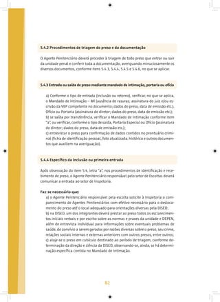 82
5.4.2 Procedimentos de triagem do preso e da documentação
O Agente Penitenciário deverá proceder à triagem de todo preso que entrar ou sair
da unidade penal e conferir toda a documentação, averiguando minuciosamente os
diversos documentos, conforme itens 5.4.3, 5.4.4, 5.4.5 e 5.4.6, no que se aplicar.
5.4.3 Entrada ou saída de preso mediante mandado de intimação, portaria ou ofício
a) Conforme o tipo de entrada (inclusão ou retorno), verificar, no que se aplica,
o Mandado de Intimação – MI (ausência de rasuras; assinatura do juiz e/ou es-
crivão da VEP competente no documento; dados do preso, data de emissão etc.),
Ofício ou Portaria (assinatura do diretor; dados do preso, data de emissão etc.);
b) se saída por transferência, verificar o Mandado de Intimação conforme item
“a”, ou verificar, conforme o tipo de saída, Portaria Especial ou Ofício (assinatura
do diretor; dados do preso, data de emissão etc.);
c) entrevistar o preso para confirmação de dados contidos no prontuário crimi-
nal (ficha de identificação pessoal, foto atualizada, histórico e outros documen-
tos que auxiliem na averiguação).
5.4.4 Específico da inclusão ou primeira entrada
Após observação do item 5.4, letra “a”, nos procedimentos de identificação e rece-
bimento de preso, o Agente Penitenciário responsável pelo setor de Escoltas deverá
comunicar a entrada ao setor de Inspetoria.
Faz-se necessário que:
a) o Agente Penitenciário responsável pela escolta solicite à Inspetoria o com-
parecimento de Agentes Penitenciários com efetivo necessário para o desloca-
mento do preso até o local adequado para orientações diversas pela DISED;
b) na DISED, um dos integrantes deverá prestar ao preso todos os esclarecimen-
tos iniciais verbais e por escrito sobre as normas e praxes da unidade e DEPEN,
além de entrevista individual para informações sobre eventuais problemas de
saúde, de convívio a serem gerados por razões diversas sobre o preso, seu crime,
relações sociais internas e externas anteriores com outros presos, entre outros;
c) aloje-se o preso em cubículo destinado ao período de triagem, conforme de-
terminação da direção e ciência da DISED, observando-se, ainda, se há determi-
nação específica contida no Mandado de Intimação.
 