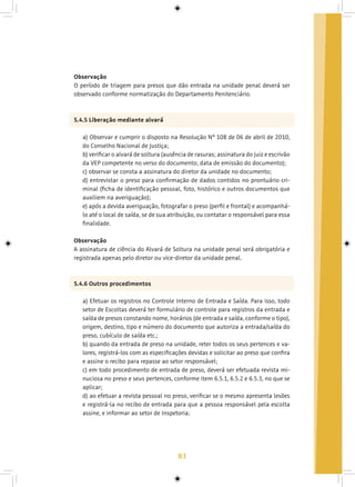 83
Observação
O período de triagem para presos que dão entrada na unidade penal deverá ser
observado conforme normatização do Departamento Penitenciário.
5.4.5 Liberação mediante alvará
a) Observar e cumprir o disposto na Resolução Nº 108 de 06 de abril de 2010,
do Conselho Nacional de Justiça;
b) verificar o alvará de soltura (ausência de rasuras; assinatura do juiz e escrivão
da VEP competente no verso do documento; data de emissão do documento);
c) observar se consta a assinatura do diretor da unidade no documento;
d) entrevistar o preso para confirmação de dados contidos no prontuário cri-
minal (ficha de identificação pessoal, foto, histórico e outros documentos que
auxiliem na averiguação);
e) após a devida averiguação, fotografar o preso (perfil e frontal) e acompanhá-
lo até o local de saída, se de sua atribuição, ou contatar o responsável para essa
finalidade.
Observação
A assinatura de ciência do Alvará de Soltura na unidade penal será obrigatória e
registrada apenas pelo diretor ou vice-diretor da unidade penal.
5.4.6 Outros procedimentos
a) Efetuar os registros no Controle Interno de Entrada e Saída. Para isso, todo
setor de Escoltas deverá ter formulário de controle para registros da entrada e
saída de presos constando nome, horários (de entrada e saída, conforme o tipo),
origem, destino, tipo e número do documento que autoriza a entrada/saída do
preso, cubículo de saída etc.;
b) quando da entrada de preso na unidade, reter todos os seus pertences e va-
lores, registrá-los com as especificações devidas e solicitar ao preso que confira
e assine o recibo para repasse ao setor responsável;
c) em todo procedimento de entrada de preso, deverá ser efetuada revista mi-
nuciosa no preso e seus pertences, conforme item 6.5.1, 6.5.2 e 6.5.3, no que se
aplicar;
d) ao efetuar a revista pessoal no preso, verificar se o mesmo apresenta lesões
e registrá-la no recibo de entrada para que a pessoa responsável pela escolta
assine, e informar ao setor de Inspetoria;
 