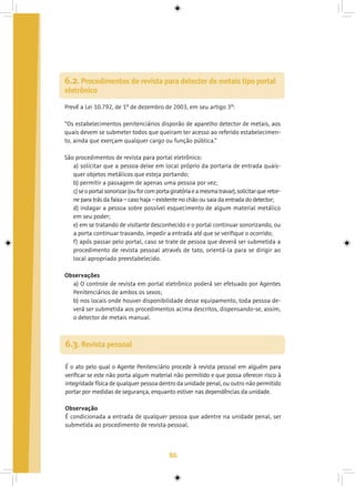 86
6.2. Procedimentos de revista para detector de metais tipo portal
eletrônico
Prevê a Lei 10.792, de 1º de dezembro de 2003, em seu artigo 3º:
“Os estabelecimentos penitenciários disporão de aparelho detector de metais, aos
quais devem se submeter todos que queiram ter acesso ao referido estabelecimen-
to, ainda que exerçam qualquer cargo ou função pública.”
São procedimentos de revista para portal eletrônico:
a) solicitar que a pessoa deixe em local próprio da portaria de entrada quais-
quer objetos metálicos que esteja portando;
b) permitir a passagem de apenas uma pessoa por vez;
c)seoportalsonorizar(ouforcomportagiratóriaeamesmatravar),solicitarqueretor-
ne para trás da faixa – caso haja – existente no chão ou saia da entrada do detector;
d) indagar a pessoa sobre possível esquecimento de algum material metálico
em seu poder;
e) em se tratando de visitante desconhecido e o portal continuar sonorizando, ou
a porta continuar travando, impedir a entrada até que se verifique o ocorrido;
f) após passar pelo portal, caso se trate de pessoa que deverá ser submetida a
procedimento de revista pessoal através de tato, orientá-la para se dirigir ao
local apropriado preestabelecido.
Observações
a) O controle de revista em portal eletrônico poderá ser efetuado por Agentes
Penitenciários de ambos os sexos;
b) nos locais onde houver disponibilidade desse equipamento, toda pessoa de-
verá ser submetida aos procedimentos acima descritos, dispensando-se, assim,
o detector de metais manual.
6.3. Revista pessoal
É o ato pelo qual o Agente Penitenciário procede à revista pessoal em alguém para
verificar se este não porta algum material não permitido e que possa oferecer risco à
integridade física de qualquer pessoa dentro da unidade penal, ou outro não permitido
portar por medidas de segurança, enquanto estiver nas dependências da unidade.
Observação
É condicionada a entrada de qualquer pessoa que adentre na unidade penal, ser
submetida ao procedimento de revista pessoal.
 