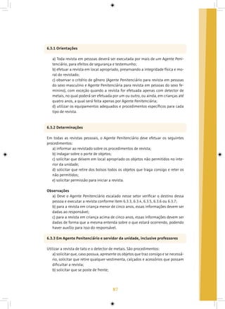 87
6.3.1 Orientações
a) Toda revista em pessoas deverá ser executada por mais de um Agente Peni-
tenciário, para efeitos de segurança e testemunho;
b) efetuar a revista em local apropriado, preservando a integridade física e mo-
ral do revistado;
c) observar o critério de gênero (Agente Penitenciário para revista em pessoas
do sexo masculino e Agente Penitenciária para revista em pessoas do sexo fe-
minino), com exceção quando a revista for efetuada apenas com detector de
metais, no qual poderá ser efetuada por um ou outro, ou ainda, em crianças até
quatro anos, a qual será feita apenas por Agente Penitenciária;
d) utilizar os equipamentos adequados e procedimentos específicos para cada
tipo de revista.
6.3.2 Determinações
Em todas as revistas pessoais, o Agente Penitenciário deve efetuar os seguintes
procedimentos:
a) informar ao revistado sobre os procedimentos de revista;
b) indagar sobre o porte de objetos;
c) solicitar que deixem em local apropriado os objetos não permitidos no inte-
rior da unidade;
d) solicitar que retire dos bolsos todos os objetos que traga consigo e reter os
não permitidos;
e) solicitar permissão para iniciar a revista.
Observações
a) Deve o Agente Penitenciário escalado nesse setor verificar o destino dessa
pessoa e executar a revista conforme item 6.3.3, 6.3.4, 6.3.5, 6.3.6 ou 6.3.7;
b) para a revista em criança menor de cinco anos, essas informações devem ser
dadas ao responsável;
c) para a revista em criança acima de cinco anos, essas informações devem ser
dadas de forma que a mesma entenda sobre o que estará ocorrendo, podendo
haver auxílio para isso do responsável.
6.3.3 Em Agente Penitenciário e servidor da unidade, inclusive professores
Utilizar a revista de tato e o detector de metais. São procedimentos:
a) solicitar que, caso possua, apresente os objetos que traz consigo e se necessá-
rio, solicitar que retire qualquer vestimenta, calçados e acessórios que possam
dificultar a revista;
b) solicitar que se poste de frente;
 