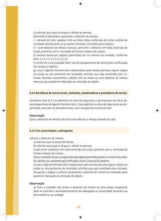 88
c) solicitar que erga os braços e afaste as pernas;
d)revistá-lo tateando e passando o detector de metais;
I – através do tato: apalpar com as mãos toda a extensão do corpo vestida do
revistado (excetuando-se as partes íntimas), iniciando pelos braços;
II – com detector de metais manual: percorrer o detector em toda extensão do
corpo, primeiro com o revistado de frente e depois de costas;
e) revistar eventuais objetos permitidos ter no interior da unidade, conforme
item 5.3.4.5.1.1 e 5.3.4.5.1.2;
f) conforme a necessidade fazer uso do equipamento de raios X para verificação
em roupas e objetos;
g) caso o Agente Penitenciário responsável pela revista perceba algum objeto
no corpo ou nos pertences do revistado, solicitar que seja mostrado e/ou re-
tirado. Revistar novamente o objeto com as mãos ou com detector de metais
manual para posterior liberação ou retenção do objeto.
6.3.4 Servidores de outros locais, visitantes, colaboradores e prestadores de serviço
Conforme item 6.3.3 se adentrar em área de segurança e permanecer em local de-
sacompanhado de Agente Penitenciário. Caso adentre na área de segurança acom-
panhado, executar os procedimentos, com exceção da revista de tato.
Observação
Caso o detector de metais não funcione efetuar a revista através do tato.
6.3.5 Em autoridades e advogados
Utilizar o detector de metais.
a) Solicitar que se poste de frente;
b) solicitar que erga os braços e afaste as pernas;
c) percorrer o detector em toda extensão do corpo, primeiro com o revistado de
frente e depois de costas;
d)seorevistadotrouxerconsigoeventuaisobjetospermitidosportarnointeriordaunida-
de,solicitarqueapresenteparaverificaçãovisualemanualdopertence;
e) caso o Agente Penitenciário responsável pela revista perceba algum objeto no
corpo ou nos pertences do revistado, solicitar que seja mostrado e/ou retirado.
Visualizar o objeto e utilizar novamente o detector de metais no revistado para
posterior liberação ou retenção do objeto.
Observação
a) Caso a unidade não tenha o detector de metais ou este esteja inoperante
deve-se solicitar o acompanhamento do advogado ou autoridade durante sua
permanência na unidade.
 