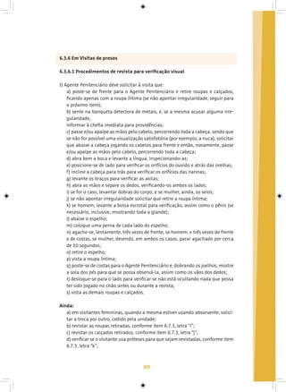 89
6.3.6 Em Visitas de presos
6.3.6.1 Procedimentos de revista para verificação visual
O Agente Penitenciário deve solicitar à visita que:
a) poste-se de frente para o Agente Penitenciário e retire roupas e calçados,
ficando apenas com a roupa íntima (se não apontar irregularidade, seguir para
o próximo item);
b) sente na banqueta detectora de metais, e, se a mesma acusar alguma irre-
gularidade,
informar à chefia imediata para providências;
c) passe e/ou apalpe as mãos pelo cabelo, percorrendo toda a cabeça, sendo que
se não for possível uma visualização satisfatória (por exemplo, a nuca), solicitar
que abaixe a cabeça jogando os cabelos para frente e então, novamente, passe
e/ou apalpe as mãos pelo cabelo, percorrendo toda a cabeça;
d) abra bem a boca e levante a língua, inspecionando-as;
e) posicione-se de lado para verificar os orifícios do ouvido e atrás das orelhas;
f) incline a cabeça para trás para verificar os orifícios das narinas;
g) levante os braços para verificar as axilas;
h) abra as mãos e separe os dedos, verificando-os ambos os lados;
i) se for o caso, levantar dobras do corpo, e se mulher, ainda, os seios;
j) se não apontar irregularidade solicitar que retire a roupa íntima;
k) se homem, levante a bolsa escrotal para verificação, assim como o pênis (se
necessário, inclusive, mostrando toda a glande);
l) abaixe o espelho;
m) coloque uma perna de cada lado do espelho;
n) agache-se, lentamente, três vezes de frente, se homem, e três vezes de frente
e de costas, se mulher, devendo, em ambos os casos, parar agachado por cerca
de 10 segundos;
o) retire o espelho;
p) vista a roupa íntima;
q) poste-se de costas para o Agente Penitenciário e, dobrando os joelhos, mostre
a sola dos pés para que se possa observá-la, assim como os vãos dos dedos;
r) desloque-se para o lado para verificar se não está ocultando nada que possa
ter sido jogado no chão antes ou durante a revista;
s) vista as demais roupas e calçados.
Ainda:
a) em visitantes femininas, quando a mesma estiver usando absorvente, solici-
tar a troca por outro, cedido pela unidade;
b) revistar as roupas retiradas, conforme item 6.7.3, letra “i”;
c) revistar os calçados retirados, conforme item 6.7.3, letra “j”;
d) verificar se o visitante usa próteses para que sejam revistadas, conforme item
6.7.3, letra “k”;
 