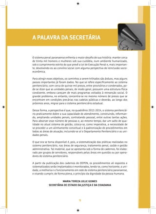 9
A PALAVRA DA SECRETÁRIA
O sistema penal paranaense enfrenta o maior desafio de sua história: manter cerca
de trinta mil homens e mulheres sob sua custódia, num ambiente humanizado,
sob o cumprimento estrito do que prevê a Lei de Execução Penal e, mais importan-
te, devolvendo-os ao convívio social com alguma perspectiva de reinclusão socio-
econômica.
Para atingir esses objetivos, os caminhos a serem trilhados são árduos, mas alguns
passos importantes já foram dados. No que se refere especificamente ao sistema
penitenciário, com cerca de quinze mil presos, entre provisórios e condenados, po-
de-se dizer que as unidades penais, de modo geral, possuem uma estrutura física
condizente, embora careçam de mais programas voltados à reinserção social. O
grande problema, no entanto, concentra-se no mesmo número de presos que se
encontram em condições precárias nas cadeias públicas e deverão, ao longo dos
próximos anos, migrar para o sistema penitenciário estadual.
Dessa forma, a perspectiva é que, no quadriênio 2011-2014, o sistema penitenciá-
rio praticamente dobre a sua capacidade de atendimento, construindo, reforman-
do, ampliando unidades penais, contratando pessoal, entre outras tantas ações.
Para absorver esse número de pessoas e, ao mesmo tempo, dar um salto de qua-
lidade no atual sistema de gestão, coloca-se, como imperativa, a necessidade de
se proceder a um alinhamento conceitual e à padronização de procedimentos em
todas as áreas de atuação, incluindo-se aí o Departamento Penitenciário e as uni-
dades penais.
O que ora se torna disponível é, pois, a sistematização das práticas realizadas no
sistema penitenciário, nas áreas de segurança, tratamento penal, saúde e gestão
administrativa. Tal material, que se apresenta sob a forma de cadernos, foi elabo-
rado por grupos de servidores, responsáveis pelas áreas em questão ou por opera-
dores do sistema penitenciário.
A partir da publicação dos cadernos do DEPEN, os procedimentos ali expostos e
sistematizados serão implantados e monitorados, tendo-se, como horizonte, a uni-
dade, a melhoria e o funcionamento em rede do sistema penitenciário paranaense,
e visando cumprir, de forma plena, o princípio da dignidade da pessoa humana.
MARIA TEREZA UILLE GOMES
SECRETÁRIA DE ESTADO DA JUSTIÇA E DA CIDADANIA
 