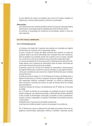 90
e) usar detector de metais no revistado, e/ou raios X em roupas, calçados ou
objetos que o mesmo esteja vestindo, conforme a necessidade.
Observações
a) O visitante que tiver material protético dentro do corpo por indicação médica
deverá portar autorização especial expedida pelo setor de Serviço Social;
b) conforme a necessidade em virtude do uso de prótese, realizar a visita em
local separado.
6.3.7 Em criança e adolescente
6.3.7.1 Orientações gerais
a) Crianças com idade até 4 (quatro) anos deverão ser revistadas por Agente
Penitenciária, em conjunto com o responsável adulto;
b) para a revista em criança até idade conforme item anterior, ou ainda em
qualquer idade e que tenha dificuldade e/ou limitação física e/ou intelectual,
deve-se respeitar sua condição, porém sem auxiliá-la com as roupas, calçados
etc. ao tirá-las ou colocá-las, devendo isso ser feito pelo responsável legal;
c) a revista em pessoas de 5 (cinco) anos até 17 (dezessete) anos deverá ser efe-
tuada apenas com a presença do responsável maior de idade, autorizado por
escrito pelo setor de Serviço Social da unidade;
d) pessoas a partir de 5 (cinco) anos deverão ser submetidas a revista pessoal
por Agente Penitenciário conforme o sexo do revistado, ou seja, Agente Peniten-
ciário para revistado do sexo masculino e Agente Penitenciária para revistado
do sexo feminino;
e) tendo em vista os artigos 4º e 5º do Estatuto da Criança e do Adolescente, o
Agente Penitenciário, ao verificar “qualquer forma de negligência, discrimina-
ção, exploração, violência, crueldade e opressão” na criança ou adolescente,
deve comunicar o ocorrido, por escrito, ao setor de Serviço Social da unidade
para providências.
Conforme Estatuto da Criança e do Adolescente (Lei Nº 8.069, de 13 de julho
de 1990):
Art. 4º É dever da família, da comunidade, da sociedade em geral e do poder
público assegurar, com absoluta prioridade, a efetivação dos direitos referentes
à vida, à saúde, à alimentação, à educação, ao esporte, ao lazer, à profissiona-
lização, à cultura, à dignidade, ao respeito, à liberdade e à convivência familiar
e comunitária.
Parágrafo único. A garantia de prioridade compreende:
a) primazia de receber proteção e socorro em quaisquer circunstâncias;
...
Art. 5º Nenhuma criança ou adolescente será objeto de qualquer forma de ne-
gligência, discriminação, exploração, violência, crueldade e opressão, punido
 