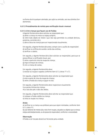 91
na forma da lei qualquer atentado, por ação ou omissão, aos seus direitos fun-
damentais.
6.3.7.2 Procedimentos de revista para verificação visual e manual
6.3.7.2.1 Em crianças que façam uso de fraldas
A Agente Penitenciária deve solicitar ao responsável que:
a) deite a criança na mesa ou espaço próprio;
b) retire todo objeto de metal e que não seja permitido na unidade (brincos,
pulseiras, correntes etc.);
c) abra a boca da criança para ser inspecionada visualmente;
Em seguida, a Agente Penitenciária deve, sempre com o auxílio do responsável:
d) verificar os orifícios do ouvido e atrás das orelhas;
e) verificar o cabelo;
Em seguida, a Agente Penitenciária deve solicitar ao responsável, para que se
possa efetuar a verificação visual, que:
f) retire a parte de cima da roupa da criança;
g) erga os braços da criança;
h) vire a criança de costas;
Em seguida, a Agente Penitenciária deve:
i) revistar as roupas e sapatos conforme item 6.7.3, letras “i” e “j”;
Em seguida, a Agente Penitenciária deve solicitar ao responsável que:
j) vista a parte de cima da roupa da criança;
k) retire a fralda da criança e jogue no lixo;
Em seguida, a Agente Penitenciária deve inspecionar visualmente:
l) as partes íntimas da criança;
m) a sola dos pés e vãos dos dedos;
Em seguida, a Agente Penitenciária deve solicitar ao responsável que:
n) coloque a fralda cedida na criança;
o) vista as roupas na criança.
Ainda:
a) verificar se a criança usa próteses para que sejam revistadas, conforme item
6.7.3, letra “k”;
b) usar detector de metais e/ou raios X em roupas, calçados ou objetos que a criança
esteja vestindo/portando, ou de posse do responsável, conforme a necessidade.
Observação
A fralda a ser trocada deverá ser fornecida pela unidade.
 