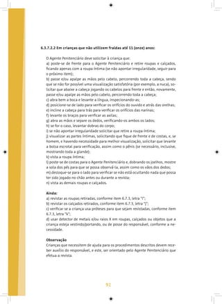 92
6.3.7.2.2 Em crianças que não utilizem fraldas até 11 (onze) anos:
O Agente Penitenciário deve solicitar à criança que:
a) poste-se de frente para o Agente Penitenciário e retire roupas e calçados,
ficando apenas com a roupa íntima (se não apontar irregularidade, seguir para
o próximo item);
b) passe e/ou apalpe as mãos pelo cabelo, percorrendo toda a cabeça, sendo
que se não for possível uma visualização satisfatória (por exemplo, a nuca), so-
licitar que abaixe a cabeça jogando os cabelos para frente e então, novamente,
passe e/ou apalpe as mãos pelo cabelo, percorrendo toda a cabeça;
c) abra bem a boca e levante a língua, inspecionando-as;
d) posicione-se de lado para verificar os orifícios do ouvido e atrás das orelhas;
e) incline a cabeça para trás para verificar os orifícios das narinas;
f) levante os braços para verificar as axilas;
g) abra as mãos e separe os dedos, verificando-os ambos os lados;
h) se for o caso, levantar dobras do corpo;
i) se não apontar irregularidade solicitar que retire a roupa íntima;
j) visualizar as partes íntimas, solicitando que fique de frente e de costas, e, se
homem, e havendo necessidade para melhor visualização, solicitar que levante
a bolsa escrotal para verificação, assim como o pênis (se necessário, inclusive,
mostrando toda a glande);
k) vista a roupa íntima;
l) poste-se de costas para o Agente Penitenciário e, dobrando os joelhos, mostre
a sola dos pés para que se possa observá-la, assim como os vãos dos dedos;
m) desloque-se para o lado para verificar se não está ocultando nada que possa
ter sido jogado no chão antes ou durante a revista;
n) vista as demais roupas e calçados.
Ainda:
a) revistar as roupas retiradas, conforme item 6.7.3, letra “i”;
b) revistar os calçados retirados, conforme item 6.7.3, letra “j”;
c) verificar se a criança usa próteses para que sejam revistadas, conforme item
6.7.3, letra “k”;
d) usar detector de metais e/ou raios X em roupas, calçados ou objetos que a
criança esteja vestindo/portando, ou de posse do responsável, conforme a ne-
cessidade.
Observação
Crianças que necessitem de ajuda para os procedimentos descritos devem rece-
ber auxílio do responsável, e este, ser orientado pelo Agente Penitenciário que
efetua a revista.
 