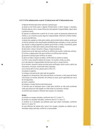 93
6.3.7.2.3 Em adolescentes a partir 12 (doze) anos até 17 (dezessete) anos
O Agente Penitenciário deve solicitar à pessoa que:
a) poste-se de frente para o Agente Penitenciário e retire roupas e calçados,
ficando apenas com a roupa íntima (se não apontar irregularidade, seguir para
o próximo item);
b) apenas se adolescente a partir de 14 anos: sente na banqueta detectora de
metais, e, se a mesma acusar alguma irregularidade, informar à chefia imedia-
ta para providências;
c) passe e/ou apalpe as mãos pelo cabelo, percorrendo toda a cabeça, sendo que
se não for possível uma visualização satisfatória (por exemplo, a nuca), solicitar
que abaixe a cabeça jogando os cabelos para frente, e então, novamente, passe
e/ou apalpe as mãos pelo cabelo, percorrendo toda a cabeça;
d) abra bem a boca e levante a língua, inspecionando-as;
e) posicione-se de lado para verificar os orifícios do ouvido e atrás das orelhas;
f) incline a cabeça para trás para verificar os orifícios das narinas;
g) levante os braços para verificar as axilas;
h) abra as mãos e separe os dedos, verificando-os ambos os lados;
i) se for o caso, levantar dobras do corpo, e se mulher, ainda, os seios;
j) se não apontar irregularidade solicitar que retire a roupa íntima;
k) se homem, levante a bolsa escrotal para verificação, assim como o pênis (se
necessário, inclusive, mostrando toda a glande);
l) se criança até 13 anos, passar para a letra “q”;
m) abaixe o espelho;
n) coloque uma perna de cada lado do espelho;
o) agache-se, lentamente, três vezes de frente, se homem, e três vezes de frente
e de costas, se mulher, devendo, em ambos os casos, parar agachado por cerca
de 10 segundos;
p) retire o espelho;
q) coloque a roupa íntima (calcinha/cueca);
r) solicitar que se desloque para o lado para verificar se não está ocultando
nada que possa ter sido jogado no chão antes ou durante a revista;
s) solicitar que coloque o restante das roupas e os calçados.
Ainda:
a) revistar as roupas retiradas, conforme item 6.7.3, letra “i”;
b) revistar os calçados retirados, conforme item 6.7.3, letra “j”;
c) verificar se o revistado usa próteses para que sejam revistadas, conforme
item 6.7.3, letra “k”;
d) usar detector de metais e/ou raios X em roupas, calçados ou objetos que o
revistado esteja vestindo, conforme a necessidade.
 