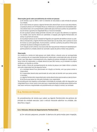 94
Observações gerais sobre procedimentos de revista em pessoas
a) As revistas a que se refere o item 6.3 deverão ser executadas a cada entrada de pessoas
na unidade;
b) em toda revista em pessoa o Agente Penitenciário deverá fazer uso de luvas descartáveis;
c) qualquer pessoa com limitações físicas ou intelectuais ou portadora de necessidades espe-
ciais deverá estar com acompanhante credenciado para eventuais auxílios nos procedimen-
tos de revista e garantia de integridade física e moral do revistado;
d) caso qualquer pessoa esteja portando volumes com os quais não adentrou ou registrou
na unidade, esse volume deverá ser submetido à inspeção pelo Agente Penitenciário em
serviço na portaria de acesso;
e) se qualquer pessoa ao ser revistada for flagrada com aparelho de telefone celular ou subs-
tância entorpecente, o Agente Penitenciário deverá dar voz de prisão, reter a pessoa no local
de revista ou outro apropriado, incomunicável, e solicitar a presença da polícia militar para
condução da pessoa à delegacia de polícia civil;
f) em relação ao item anterior, nos locais onde não haja policiais militares em batalhão/com-
panhia próxima à unidade, deverá ser acionado o posto de polícia militar mais próximo.
6.4. Revista em Veículos
Os procedimentos de revista que cabem ao Agente Penitenciário da portaria de
entrada da unidade executar, caso o veículo necessite adentrar na unidade, são
descritos a seguir.
6.4.1 Veículos oficiais do Departamento Penitenciário
a) Em veículos pequenos, proceder à abertura do porta-malas para inspeção,
Observação
Em virtude de a revista em toda pessoa com idade inferior a dezoito anos ser acompanhada
com a presença de um responsável devidamente credenciado e autorizado pelo setor de Serviço
Social, caso haja algum constrangimento e/ou negativa da pessoa revistada em relação à pre-
sença visível do responsável, a unidade deverá ter para fácil acesso, ou já instalado no próprio
ambiente, um biombo ou similar.
Assim sendo, a forma de acompanhamento da revista da pessoa com idade inferior a dezoito
anos pelo responsável será da seguinte forma:
a) o revistado deverá ficar posicionado em relação ao biombo, sem que possa avistar o
responsável;
b) o responsável deverá estar posicionado do outro lado do biombo sem que possa avistar
o revistado;
c) o Agente Penitenciário responsável pela revista deverá estar posicionado ao lado do biom-
bo de forma que possa ser visto pelo revistado e seu responsável.
Tal procedimento visa respeitar a privacidade e intimidade do revistado, além de resguardar sua
integridade física e moral, assim como para que o responsável pelo revistado possa testemunhar
não haver nenhuma irregularidade nos procedimentos em relação à revista e ao revistado.
 