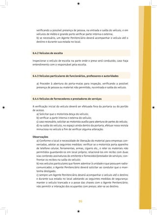 95
verificando a possível presença de pessoa, na entrada e saída do veículo, e em
veículos de médio e grande porte verificar parte interna e externa;
b) se necessário, um Agente Penitenciário deverá acompanhar o veículo até o
destino e durante sua estada no local.
6.4.2 Veículos de escolta
Inspecionar o veículo de escolta na parte onde o preso será conduzido, caso haja
entendimento com o responsável pela escolta.
6.4.3 Veículos particulares de funcionários, professores e autoridades
a) Proceder à abertura do porta-malas para inspeção, verificando a possível
presença de pessoa ou material não permitido, na entrada e saída do veículo.
6.4.4 Veículos de fornecedores e prestadores de serviços
A verificação inicial do veículo deverá ser efetuada fora da portaria ou do portão
de acesso.
a) Solicitar que o motorista desça do veículo;
b) verificar a parte interna e externa do veículo;
c) caso necessário, solicitar ao motorista auxílio para abertura de partes do veículo;
d) na saída do veículo, no espaço ainda dentro da portaria, efetuar nova revista
minuciosa no veículo a fim de verificar alguma alteração.
Observações
a) Conforme o local e necessidade de liberação do material para empresas con-
veniadas, adotar as seguintes medidas: verificar se o motorista porta aparelho
de telefone celular, ferramentas, armas, cigarro etc., e reter os materiais não
permitidos guardando-os em local próprio; relacioná-los em recibo com duas
vias contendo assinaturas do emitente e fornecedor/prestador de serviços; con-
frontar os recibos na saída do veículo;
b) nos veículos particulares que forem adentrar à unidade e que possuam radio-
comunicador, o Agente Penitenciário deverá solicitar ao condutor que o man-
tenha desligado;
c) sempre um Agente Penitenciário deverá acompanhar o veículo até o destino
e durante sua estada no local adotando as seguintes medidas de segurança:
manter o veículo trancado e a posse das chaves com o Agente Penitenciário;
não permitir a interação dos ocupantes com presos; ater-se ao destino.
 