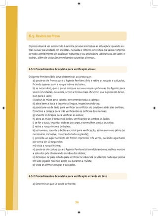 96
6.5. Revista no Preso
O preso deverá ser submetido à revista pessoal em todas as situações: quando en-
trar ou sair da unidade em escoltas, na saída e retorno de visitas, na saída e retorno
de todo atendimento de qualquer natureza e ou atividades laborativas, de lazer, e
outras, além de situações envolvendo suspeitas diversas.
6.5.1 Procedimentos de revista para verificação visual
O Agente Penitenciário deve determinar ao preso que:
a) poste-se de frente para o Agente Penitenciário e retire as roupas e calçados,
ficando apenas com a roupa íntima de baixo;
b) se necessário, que o preso coloque as suas roupas próximas do Agente para
serem revistadas, ou ainda, se for a forma mais eficiente, que o preso de deslo-
que para o lado;
c) passe as mãos pelo cabelo, percorrendo toda a cabeça;
d) abra bem a boca e levante a língua, inspecionando-as;
e) posicione-se de lado para verificar os orifícios do ouvido e atrás das orelhas;
f) incline a cabeça para trás verificando os orifícios das narinas;
g) levante os braços para verificar as axilas;
h) abra as mãos e separe os dedos, verificando-as ambos os lados;
i) se for o caso, levantar dobras do corpo, e se mulher, ainda, os seios;
j) retire a roupa íntima de baixo;
k) se homem, levante a bolsa escrotal para verificação, assim como no pênis (se
necessário, inclusive, mostrando toda a glande);
l) proceda ao agachamento de frente repetindo três vezes, parando agachado
por cerca de 10 segundos;
m) vista a roupa íntima;
n) poste-se de costas para o Agente Penitenciário e dobrando os joelhos mostre
a sola dos pés observando os vãos dos dedos;
o) desloque-se para o lado para verificar se não está ocultando nada que possa
ter sido jogado no chão antes ou durante a revista;
p) vista as demais roupas e calçados.
6.5.2 Procedimentos de revista para verificação através do tato
a) Determinar que se poste de frente;
 