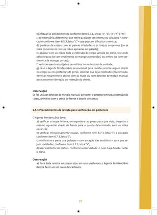 97
b) efetuar os procedimentos conforme item 6.5.1, letras “c”, “d”, “e”; “f” e “h”;
c) se necessário, determinar que retire qualquer vestimenta ou calçados – e pro-
ceder conforme item 6.5.3, letra “c” – que possam dificultar a revista;
d) poste-se de costas com as pernas afastadas e os braços suspensos (ou se
mais conveniente com as mãos apoiadas em parede);
e) apalpar com as mãos toda a extensão do corpo vestida do preso, iniciando
pelos braços (se com vestimenta de mangas compridas) ou ombro (se com ves-
timenta de mangas curtas);
f) revistar eventuais objetos permitidos ter no interior da unidade;
g) caso o Agente Penitenciário responsável pela revista perceba algum objeto
no corpo ou nos pertences do preso, solicitar que seja mostrado e/ou retirado.
Revistar novamente o objeto com as mãos ou com detector de metais manual
para posterior liberação ou retenção do objeto.
Observação
Se for utilizar detector de metais manual: percorrer o detector em toda extensão do
corpo, primeiro com o preso de frente e depois de costas.
6.5.3 Procedimentos de revista para verificação em pertences
O Agente Penitenciário deve:
a) verificar a roupa íntima, entregando-a ao preso para que vista, devendo o
mesmo aguardar virado de frente para a parede determinada, com as mãos
para trás;
b) verificar minuciosamente roupas, conforme item 6.7.3, letra “i”; e calçados
conforme item 6.7.3, letra “j”;
c) verificar se o preso usa próteses – com exceção das dentárias – para que se-
jam revistadas, conforme item 6.7.3, letra “k”;
d) usar o detector de metais, conforme a necessidade, e, caso haja dúvida, isolar
o preso.
Observação
a) Para toda revista em preso e/ou em seus pertences o Agente Penitenciário
deverá fazer uso de luvas descartáveis.
 
