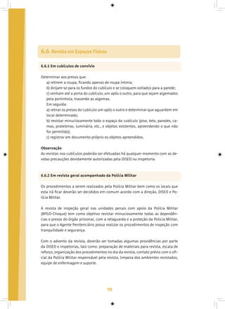 98
6.6. Revista em Espaços Físicos
6.6.1 Em cubículos de convívio	
Determinar aos presos que:
a) retirem a roupa, ficando apenas de roupa íntima;
b) dirijam-se para os fundos do cubículo e se coloquem voltados para a parede;
c) venham até a porta do cubículo, um após o outro, para que sejam algemados
pela portinhola, travando as algemas.
Em seguida:
a) retirar os presos do cubículo um após o outro e determinar que aguardem em
local determinado;
b) revistar minuciosamente todo o espaço do cubículo (piso, teto, paredes, ca-
mas, prateleiras, luminária, etc., e objetos existentes, apreendendo o que não
for permitido);
c) registrar em documento próprio os objetos apreendidos.
Observação
As revistas nos cubículos poderão ser efetuadas há qualquer momento com as de-
vidas precauções devidamente autorizadas pela DISED ou Inspetoria.
6.6.2 Em revista geral acompanhado da Polícia Militar
Os procedimentos a serem realizados pela Polícia Militar bem como os locais que
esta irá ficar deverão ser decididos em comum acordo com a direção, DISED e Po-
lícia Militar.
A revista de inspeção geral nas unidades penais com apoio da Polícia Militar
(BPGD-Choque) tem como objetivo revistar minuciosamente todas as dependên-
cias e presos do órgão prisional, com a retaguarda e a proteção da Policia Militar,
para que o Agente Penitenciário possa realizar os procedimentos de inspeção com
tranquilidade e segurança.
Com o advento da revista, deverão ser tomadas algumas providências por parte
da DISED e inspetorias, tais como: preparação de materiais para revista, escala de
reforço, organização dos procedimentos no dia da revista, contato prévio com o ofi-
cial da Polícia Militar responsável pela revista, limpeza dos ambientes revistados,
equipe de enfermagem e suporte.
 