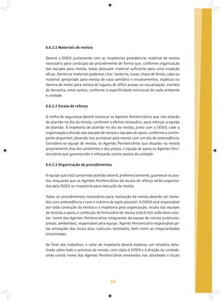 99
6.6.2.1 Materiais de revista
Deverá a DISED juntamente com as Inspetorias providenciar material de revista
necessário para condução do procedimento de forma que, conforme organização
das equipes para revista, todas possuam material suficiente para uma inspeção
eficaz. Dentre os materiais podemos citar: lanterna, luvas, chave de fenda, cabo ou
material apropriado para revista de vaso sanitário e encanamentos, espátula ou
lâmina de metal para revista de lugares de difícil acesso ou visualização, martelo
de borracha, entre outros, conforme a especificidade estrutural de cada ambiente
e unidade.
6.6.2.2 Escala de reforço
A chefia de segurança deverá convocar os Agentes Penitenciários que não estarão
de plantão no dia da revista, conforme o efetivo necessário, para reforçar a equipe
de plantão. À Inspetoria de plantão no dia da revista, junto com a DISED, cabe a
organização e divisão das equipes de revista e equipes de apoio, conforme o contin-
gente disponível, devendo isto acontecer pelo menos com um dia de antecedência.
Considera-se equipe de revista, os Agentes Penitenciários que atuarão na revista
propriamente dita dos ambientes e dos presos, e equipe de apoio os Agentes Peni-
tenciários que guarnecerão e reforçarão outros postos da unidade.
6.6.2.3 Organização de procedimentos
A equipe que está cumprindo plantão deverá, preferencialmente, guarnecer os pos-
tos, enquanto que os Agentes Penitenciários da escala de reforço serão organiza-
dos pela DISED ou Inspetoria para execução da revista.
Todos os procedimentos necessários para realização da revista deverão ser toma-
dos com antecedência e com o máximo de sigilo possível. A DISED será responsável
por toda condução da revista e a Inspetoria pela organização, escala das equipes
de revistas e apoio, e confecção de formulário de revista (check-list) onde deve cons-
tar: nome dos Agentes Penitenciários integrantes da equipe de revista (cubículos,
presos, ambientes), responsável pela equipe, ‘Agente Penitenciário responsável pe-
las anotações dos locais e/ou cubículos revistados, bem como as irregularidades
encontradas.
Ao final dos trabalhos, o setor de Inspetoria deverá elaborar um relatório deta-
lhado sobre todo o processo da revista, com cópia à DISED e à direção da unidade,
onde conste nome dos Agentes Penitenciários envolvidos nas atividades e locais
 