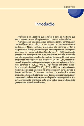 Introdução
Profilaxia é um vocábulo que se refere à parte da medicina que
tem por objeto as medidas preventivas contra as enfermidades.
A enxaqueca é uma doença que apresenta caráter genético, com
ampla difusão na população e sem impacto na sobrevida de seus
portadores. Neste contexto, profilaxia não significa evitar o
surgimento da doença, mas evitar que, uma vez presente, seu impacto
seja maior na vida do indivíduo. Gervil e cols.10
(1999), analisando
gêmeos com enxaqueca sem aura, verificaram que ela é causada
por fatores genéticos e ambientais. A taxa de concordância é maior
em gêmeos monozigóticos que dizigóticos (0,43 e 0,31, respectiva-
mente). A predisposição para enxaqueca sem aura depende de fa-
tores genéticos (61%, IC95%
49% a 71%) e fatores ambientais especí-
ficos para o indivíduo (39%, IC95%
29% a 51%). Aproximadamente
metade da variação fenotípica na enxaqueca sem aura é devida a
fatores ambientais. Os autores admitem que vários dos fatores
ambientais, desencadeadores de crises de enxaqueca sem aura, agem
aumentando a chance de expressão da predisposição genética. As-
sim, a medicação profilática tenta atuar sobre essa predisposição
genética aos estímulos ambientais.
INTRODUÇÃO
 