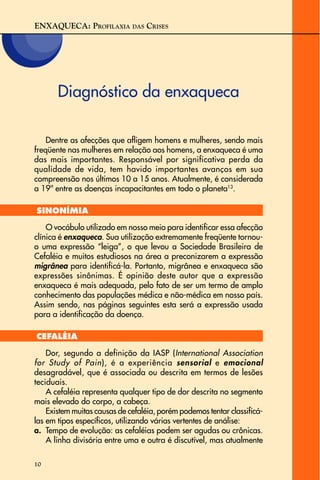ENXAQUECA: PROFILAXIA DAS CRISES
10
Diagnóstico da enxaqueca
Dentre as afecções que afligem homens e mulheres, sendo mais
freqüente nas mulheres em relação aos homens, a enxaqueca é uma
das mais importantes. Responsável por significativa perda da
qualidade de vida, tem havido importantes avanços em sua
compreensão nos últimos 10 a 15 anos. Atualmente, é considerada
a 19ª entre as doenças incapacitantes em todo o planeta13
.
SINONÍMIA
O vocábulo utilizado em nosso meio para identificar essa afecção
clínica é enxaqueca. Sua utilização extremamente freqüente tornou-
o uma expressão “leiga”, o que levou a Sociedade Brasileira de
Cefaléia e muitos estudiosos na área a preconizarem a expressão
migrânea para identificá-la. Portanto, migrânea e enxaqueca são
expressões sinônimas. É opinião deste autor que a expressão
enxaqueca é mais adequada, pelo fato de ser um termo de amplo
conhecimento das populações médica e não-médica em nosso país.
Assim sendo, nas páginas seguintes esta será a expressão usada
para a identificação da doença.
CEFALÉIA
Dor, segundo a definição da IASP (International Association
for Study of Pain), é a experiência sensorial e emocional
desagradável, que é associada ou descrita em termos de lesões
teciduais.
A cefaléia representa qualquer tipo de dor descrita no segmento
mais elevado do corpo, a cabeça.
Existem muitas causas de cefaléia, porém podemos tentar classificá-
las em tipos específicos, utilizando várias vertentes de análise:
a. Tempo de evolução: as cefaléias podem ser agudas ou crônicas.
A linha divisória entre uma e outra é discutível, mas atualmente
 