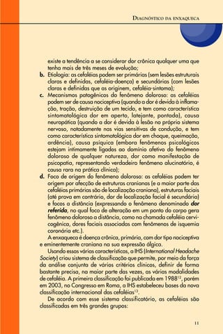 11
existe a tendência a se considerar dor crônica qualquer uma que
tenha mais de três meses de evolução;
b. Etiologia: as cefaléias podem ser primárias (sem lesões estruturais
claras e definidas, cefaléia-doença) e secundárias (com lesões
claras e definidas que as originem, cefaléia-sintoma);
c. Mecanismos patogênicos do fenômeno doloroso: as cefaléias
podem ser de causa nociceptiva (quando a dor é devida à inflama-
ção, tração, destruição de um tecido, e tem como característica
sintomatológica dor em aperto, latejante, pontada), causa
neuropática (quando a dor é devida à lesão no próprio sistema
nervoso, notadamente nas vias sensitivas de condução, e tem
como característica sintomatológica dor em choque, queimação,
ardência), causa psíquica (embora fenômenos psicológicos
estejam intimamente ligados ao domínio afetivo do fenômeno
doloroso de qualquer natureza, dor como manifestação de
psicopatia, representando verdadeiro fenômeno alucinatório, é
causa rara na prática clínica);
d. Foco de origem do fenômeno doloroso: as cefaléias podem ter
origem por afecção de estruturas cranianas (e a maior parte das
cefaléias primárias são de localização craniana), estruturas faciais
(até prova em contrário, dor de localização facial é secundária)
e focos a distância (expressando o fenômeno denominado dor
referida, no qual foco de alteração em um ponto do corpo gera
fenômeno doloroso a distância, como na chamada cefaléia cervi-
cogênica, dores faciais associadas com fenômenos de isquemia
coronária etc.).
A enxaqueca é doença crônica, primária, com dor tipo nociceptiva
e eminentemente craniana na sua expressão álgica.
Usando essas várias características, a IHS (International Headache
Society) criou sistema de classificação que permite, por meio da força
da análise conjunta de vários critérios clínicos, definir de forma
bastante precisa, na maior parte das vezes, as várias modalidades
de cefaléia. A primeira classificação foi publicada em 198812
, porém
em 2003, no Congresso em Roma, a IHS estabeleceu bases da nova
classificação internacional das cefaléias13
.
De acordo com esse sistema classificatório, as cefaléias são
classificadas em três grandes grupos:
DIAGNÓSTICO DA ENXAQUECA
 