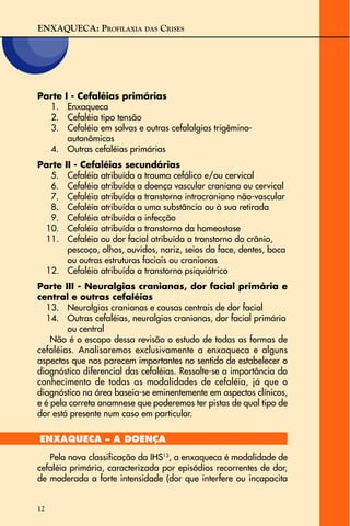 ENXAQUECA: PROFILAXIA DAS CRISES
12
Parte I - Cefaléias primárias
1. Enxaqueca
2. Cefaléia tipo tensão
3. Cefaléia em salvas e outras cefalalgias trigêmino-
autonômicas
4. Outras cefaléias primárias
Parte II - Cefaléias secundárias
5. Cefaléia atribuída a trauma cefálico e/ou cervical
6. Cefaléia atribuída a doença vascular craniana ou cervical
7. Cefaléia atribuída a transtorno intracraniano não-vascular
8. Cefaléia atribuída a uma substância ou à sua retirada
9. Cefaléia atribuída a infecção
10. Cefaléia atribuída a transtorno da homeostase
11. Cefaléia ou dor facial atribuída a transtorno do crânio,
pescoço, olhos, ouvidos, nariz, seios da face, dentes, boca
ou outras estruturas faciais ou cranianas
12. Cefaléia atribuída a transtorno psiquiátrico
Parte III - Neuralgias cranianas, dor facial primária e
central e outras cefaléias
13. Neuralgias cranianas e causas centrais de dor facial
14. Outras cefaléias, neuralgias cranianas, dor facial primária
ou central
Não é o escopo dessa revisão o estudo de todas as formas de
cefaléias. Analisaremos exclusivamente a enxaqueca e alguns
aspectos que nos parecem importantes no sentido de estabelecer o
diagnóstico diferencial das cefaléias. Ressalte-se a importância do
conhecimento de todas as modalidades de cefaléia, já que o
diagnóstico na área baseia-se eminentemente em aspectos clínicos,
e é pela correta anamnese que poderemos ter pistas de qual tipo de
dor está presente num caso em particular.
ENXAQUECA – A DOENÇA
Pela nova classificação da IHS13
, a enxaqueca é modalidade de
cefaléia primária, caracterizada por episódios recorrentes de dor,
de moderada a forte intensidade (dor que interfere ou incapacita
 