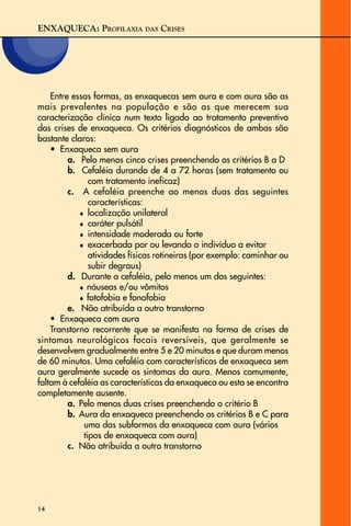 ENXAQUECA: PROFILAXIA DAS CRISES
14
Entre essas formas, as enxaquecas sem aura e com aura são as
mais prevalentes na população e são as que merecem sua
caracterização clínica num texto ligado ao tratamento preventivo
das crises de enxaqueca. Os critérios diagnósticos de ambas são
bastante claros:
• Enxaqueca sem aura
a. Pelo menos cinco crises preenchendo os critérios B a D
b. Cefaléia durando de 4 a 72 horas (sem tratamento ou
com tratamento ineficaz)
c. A cefaléia preenche ao menos duas das seguintes
características:
♦ localização unilateral
♦ caráter pulsátil
♦ intensidade moderada ou forte
♦ exacerbada por ou levando o indivíduo a evitar
atividades físicas rotineiras (por exemplo: caminhar ou
subir degraus)
d. Durante a cefaléia, pelo menos um dos seguintes:
♦ náuseas e/ou vômitos
♦ fotofobia e fonofobia
e. Não atribuída a outro transtorno
• Enxaqueca com aura
Transtorno recorrente que se manifesta na forma de crises de
sintomas neurológicos focais reversíveis, que geralmente se
desenvolvem gradualmente entre 5 e 20 minutos e que duram menos
de 60 minutos. Uma cefaléia com características de enxaqueca sem
aura geralmente sucede os sintomas da aura. Menos comumente,
faltam à cefaléia as características da enxaqueca ou esta se encontra
completamente ausente.
a. Pelo menos duas crises preenchendo o critério B
b. Aura da enxaqueca preenchendo os critérios B e C para
uma das subformas da enxaqueca com aura (vários
tipos de enxaqueca com aura)
c. Não atribuída a outro transtorno
 