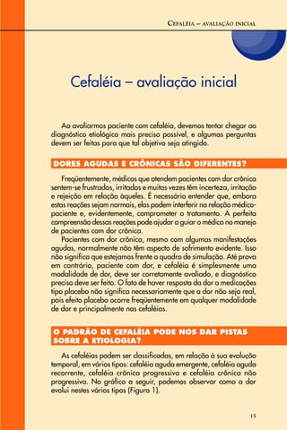 15
Cefaléia – avaliação inicial
CEFALÉIA – AVALIAÇÃO INICIAL
Ao avaliarmos paciente com cefaléia, devemos tentar chegar ao
diagnóstico etiológico mais preciso possível, e algumas perguntas
devem ser feitas para que tal objetivo seja atingido.
DORES AGUDAS E CRÔNICAS SÃO DIFERENTES?
Freqüentemente, médicos que atendem pacientes com dor crônica
sentem-se frustrados, irritados e muitas vezes têm incerteza, irritação
e rejeição em relação àqueles. É necessário entender que, embora
estas reações sejam normais, elas podem interferir na relação médico-
paciente e, evidentemente, comprometer o tratamento. A perfeita
compreensão dessas reações pode ajudar a guiar o médico no manejo
de pacientes com dor crônica.
Pacientes com dor crônica, mesmo com algumas manifestações
agudas, normalmente não têm aspecto de sofrimento evidente. Isso
não significa que estejamos frente a quadro de simulação. Até prova
em contrário, paciente com dor, e cefaléia é simplesmente uma
modalidade de dor, deve ser corretamente avaliado, e diagnóstico
preciso deve ser feito. O fato de haver resposta da dor a medicações
tipo placebo não significa necessariamente que a dor não seja real,
pois efeito placebo ocorre freqüentemente em qualquer modalidade
de dor e principalmente nas cefaléias.
O PADRÃO DE CEFALÉIA PODE NOS DAR PISTAS
SOBRE A ETIOLOGIA?
As cefaléias podem ser classificadas, em relação à sua evolução
temporal, em vários tipos: cefaléia aguda emergente, cefaléia aguda
recorrente, cefaléia crônica progressiva e cefaléia crônica não
progressiva. No gráfico a seguir, podemos observar como a dor
evolui nestes vários tipos (Figura 1).
 