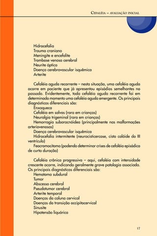 17
CEFALÉIA – AVALIAÇÃO INICIAL
Hidrocefalia
Trauma craniano
Meningite e encefalite
Trombose venosa cerebral
Neurite óptica
Doença cerebrovascular isquêmica
Arterite
Cefaléia aguda recorrente – nesta situação, uma cefaléia aguda
ocorre em paciente que já apresentou episódios semelhantes no
passado. Evidentemente, toda cefaléia aguda recorrente foi em
determinado momento uma cefaléia aguda emergente. Os principais
diagnósticos diferenciais são:
Enxaqueca
Cefaléia em salvas (rara em crianças)
Neuralgia trigeminal (rara em crianças)
Hemorragia subaracnóidea (principalmente nas malformações
arteriovenosas)
Doença cerebrovascular isquêmica
Hidrocefalia intermitente (neurocisticercose, cisto colóide do III
ventrículo)
Feocromocitoma (podendo determinar crises de cefaléia episódica
de curta duração)
Cefaléia crônica progressiva – aqui, cefaléia com intensidade
crescente ocorre, indicando geralmente grave patologia associada.
Os principais diagnósticos diferenciais são:
Hematoma subdural
Tumor
Abscesso cerebral
Pseudotumor cerebral
Arterite temporal
Doenças da coluna cervical
Doenças da transição occipitocervical
Sinusite
Hipotensão liquórica
 