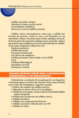 ENXAQUECA: PROFILAXIA DAS CRISES
18
Cefaléia associada a drogas
Infecções do sistema nervoso central
Anormalidades metabólicas
Hemicrania contínua (cefaléia primária)
Cefaléia crônica não-progressiva: neste caso, a cefaléia tem
duração de semanas, meses ou anos, com flutuações na sua
intensidade. Embora raramente possa indicar patologia estrutural,
de forma geral não apresenta patologia grave associada, embora
represente o maior problema nos serviços especializados em cefaléia.
Os principais diagnósticos diferenciais são:
Estados psiquiátricos
Cefaléia tipo tensão
Enxaqueca transformada
Uso abusivo de analgésicos
Cefaléia persistente e diária desde o início (CPDI)
Tumor
Problema oftalmológico?
Espondilose cervical?
Pseudotumor cerebral
QUANDO DEVEMOS PARTIR PARA A INVESTIGAÇÃO
LABORATORIAL E/OU RADIOLÓGICA?
Evidentemente, a avaliação clínica pode permitir um diagnóstico
e orientação segura na maioria das situações. Porém, temos utilizado
como critério de investigação as seguintes situações:
• História não sugestiva de cefaléia primária;
• Alterações no exame clínico e/ou neurológico;
• Cefaléia de início agudo, recente e de forte intensidade (cefaléia
aguda emergente);
• Mudança de característica de cefaléia crônica;
• Cefaléia de esforço;
• Cefaléia com componente facial de dor;
• Cefaléia associada à infecção pelo vírus HIV;
• Cefaléia em salvas;
 