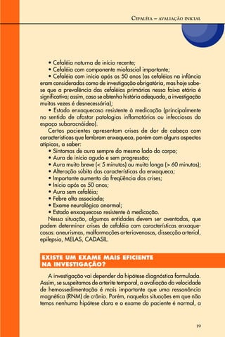 19
CEFALÉIA – AVALIAÇÃO INICIAL
• Cefaléia noturna de início recente;
• Cefaléia com componente miofascial importante;
• Cefaléia com início após os 50 anos (as cefaléias na infância
eram consideradas como de investigação obrigatória, mas hoje sabe-
se que a prevalência das cefaléias primárias nessa faixa etária é
significativa; assim, caso se obtenha história adequada, a investigação
muitas vezes é desnecessária);
• Estado enxaquecoso resistente à medicação (principalmente
no sentido de afastar patologias inflamatórias ou infecciosas do
espaço subaracnóideo).
Certos pacientes apresentam crises de dor de cabeça com
características que lembram enxaqueca, porém com alguns aspectos
atípicos, a saber:
• Sintomas de aura sempre do mesmo lado do corpo;
• Aura de início agudo e sem progressão;
• Aura muito breve (< 5 minutos) ou muito longa (> 60 minutos);
• Alteração súbita das características da enxaqueca;
• Importante aumento da freqüência das crises;
• Início após os 50 anos;
• Aura sem cefaléia;
• Febre alta associada;
• Exame neurológico anormal;
• Estado enxaquecoso resistente à medicação.
Nessa situação, algumas entidades devem ser aventadas, que
podem determinar crises de cefaléia com características enxaque-
cosas: aneurismas, malformações arteriovenosas, dissecção arterial,
epilepsia, MELAS, CADASIL.
EXISTE UM EXAME MAIS EFICIENTE
NA INVESTIGAÇÃO?
A investigação vai depender da hipótese diagnóstica formulada.
Assim, se suspeitamos de arterite temporal, a avaliação da velocidade
de hemossedimentação é mais importante que uma ressonância
magnética (RNM) de crânio. Porém, naquelas situações em que não
temos nenhuma hipótese clara e o exame do paciente é normal, a
 