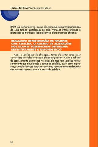 ENXAQUECA: PROFILAXIA DAS CRISES
20
RNM é o melhor exame, já que ela consegue demonstrar processos
da sela túrcica, patologias de seios venosos intracranianos e
alterações da transição occipitocervical de forma mais eficiente.
REALIZADA INVESTIGAÇÃO DE PACIENTE
COM CEFALÉIA, O ACHADO DE ALTERAÇÕES
NOS EXAMES SUBSIDIÁRIOS DETERMINA
DEFINITIVAMENTE O DIAGNÓSTICO?
Após a verificação de alterações, temos de tentar estabelecer
correlações entre elas e o quadro clínico do paciente. Assim, o achado
de espessamento de mucosa nos seios da face não significa neces-
sariamente que sinusite seja a causa da cefaléia, assim como a pre-
sença de calcificações intracranianas não necessariamente diagnos-
tica neurocisticercose como a causa da cefaléia.
 