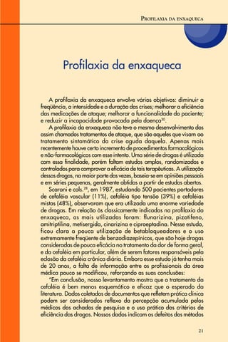 21
Profilaxia da enxaqueca
PROFILAXIA DA ENXAQUECA
A profilaxia da enxaqueca envolve vários objetivos: diminuir a
freqüência, a intensidade e a duração das crises; melhorar a eficiência
das medicações de ataque; melhorar a funcionalidade do paciente;
e reduzir a incapacidade provocada pela doença30
.
A profilaxia da enxaqueca não teve o mesmo desenvolvimento dos
assim chamados tratamentos de ataque, que são aqueles que visam ao
tratamento sintomático da crise aguda daquela. Apenas mais
recentemente houve certo incremento de procedimentos farmacológicos
e não-farmacológicos com esse intento. Uma série de drogas é utilizada
com essa finalidade, porém faltam estudos amplos, randomizados e
controlados para comprovar a eficácia de tais terapêuticas. A utilização
dessas drogas, na maior parte das vezes, baseia-se em opiniões pessoais
e em séries pequenas, geralmente obtidas a partir de estudos abertos.
Scarani e cols.28
, em 1987, estudando 500 pacientes portadores
de cefaléia vascular (11%), cefaléia tipo tensão (39%) e cefaléias
mistas (48%), observaram que era utilizada uma enorme variedade
de drogas. Em relação às classicamente indicadas na profilaxia da
enxaqueca, as mais utilizadas foram: flunarizina, pizotifeno,
amitriptilina, metisergida, cinarizina e ciproeptadina. Nesse estudo,
ficou clara a pouca utilização de betabloqueadores e o uso
extremamente freqüente de benzodiazepínicos, que são hoje drogas
consideradas de pouca eficácia no tratamento da dor de forma geral,
e da cefaléia em particular, além de serem fatores responsáveis pela
eclosão da cefaléia crônica diária. Embora esse estudo já tenha mais
de 20 anos, a falta de informação entre os profissionais da área
médica pouco se modificou, reforçando as suas conclusões:
“Em conclusão, nosso levantamento mostra que o tratamento da
cefaléia é bem menos esquemático e eficaz que o esperado da
literatura. Dados coletados de documentos que refletem prática clínica
podem ser considerados reflexo da percepção acumulada pelos
médicos dos achados de pesquisa e o uso prático dos critérios de
eficiência das drogas. Nossos dados indicam os defeitos dos métodos
 